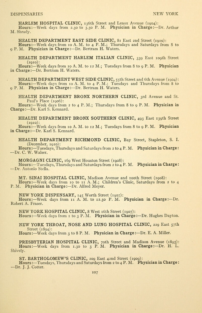 HARLEM HOSPITAL CLINIC, 136th Street and Lenox Avenue (1904): Hours:—Week days from 2.30 to 3.30 P. M. Physician in Charge:—Dr. Arthur M. Shrady. HEALTH DEPARTMENT EAST SIDE CLINIC, 81 East 2nd Street (1910): Hours:—Week days from 10 A. M. to 4 P. M.; Thursdays and Saturdays from 8 to 9 P. M. Physician in Charge:—Dr. Bertram H. Waters. HEALTH DEPARTMENT HARLEM ITALIAN CLINIC, 339 East 109th Street (1910): Hours:—Week days from 10 A. M. to 12 M.; Tuesdays from 8 to 9 P. M. Physician in Charge:—Dr. Bertram H. Waters. HEALTH DEPARTMENT WEST SIDE CLINIC, ssth Street and 6th Avenue C1904): Hours:—Week days from 10 A. M. to 4 P. M.; Tuesdays and Thursdays from 8 to 9 P. M. Physician in Charge:—Dr. Bertram H. Waters. HEALTH DEPARTMENT BRONX NORTHERN CLINIC, 3rd Avenue and St. Paul's Place (1906): Hours:—Week days from 2 to 4 P. M.; Thursdays from 8 to 9 P. M. Physician in Charge:—Dr. Karl S. Kennard. HEALTH DEPARTMENT BRONX SOUTHERN CLINIC, 493 East 139th Street (1910): Hours:—Week days from 10 A. M. to 12 M.; Tuesdays from 8 to 9 P. M. Physician in Charge:—Dr. Karl S. Kennard. HEALTH DEPARTMENT RICHMOND CLINIC, Bay Street, Stapleton, S. I. (December, 1910): Hours:—^Tuesdays, Thursdays and Saturdays from 2 to 4 P. M. Physician in Charge: —Dr. C. W. Walser. MORGAGNI CLINIC, 169 West Houston Street (1908): Hours:—Tuesdays, Thursdays and Saturdays from 2 to 4 P. M. Physician in Charge: —Dr. Antonio Stella. MT. SINAI HOSPITAL CLINIC, Madison Avenue and looth Street (1908): Hours:—Week days from 10 to 11 A.M.; Children's Clinic, Saturdays from 2 to 4 P. M. Physician in Charge:—Dr. Alfred Meyer. NEW YORK DISPENSARY, 145 Worth Street (1907): Hours:—Week days from 11 A. M. to 12.30 P. M. Physician in Charge:—Dr. Robert A. Eraser. NEW YORK HOSPITAL CLINIC, 8 West i6th Street (1907): Hours:—Week days from i to 3 P. M. Physician in Charge:—Dr. Hughes Dayton. NEW YORK THROAT, NOSE AND LUNG HOSPITAL CLINIC, 229 East 57th Street (1894): Hours:—Week days from 3 to 8 P. M. Physician in Charge:—Dr. E. A. Miller. PRESBYTERIAN HOSPITAL CLINIC, 70th Street and Madison Avenue (1895): Hours:—Week days from 1.30 to 3 P. M. Physician in Charge:—Dr. H. L. Shively. ST. BARTHOLOMEW'S CLINIC, 209 East 42nd Street (1909): Hours:—Tuesdays, Thursdays and Saturdays from 2 to 4 P. M. Physician in Charge: —Dr. J. J. Cotter.