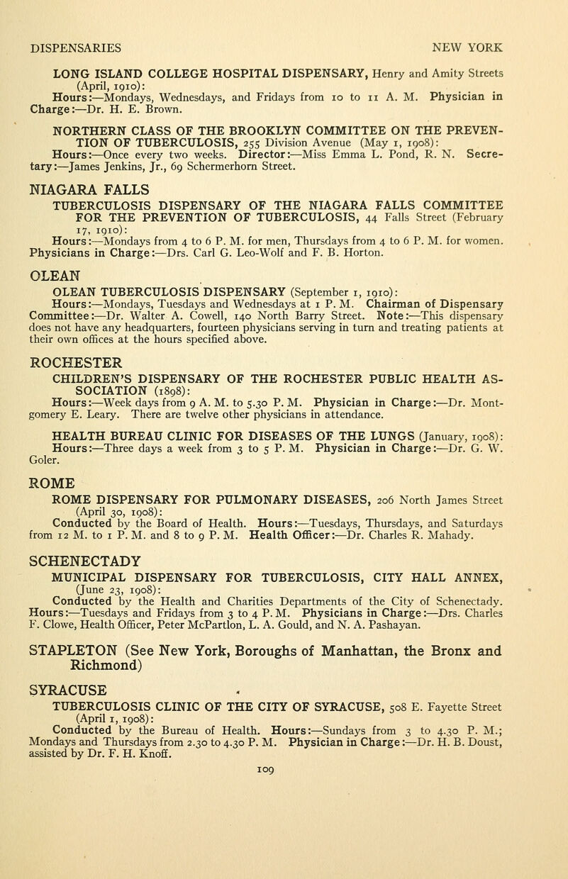 LONG ISLAND COLLEGE HOSPITAL DISPENSARY, Henry and Amity Streets (April, 1910): Hours:—Mondays, Wednesdays, and Fridays from 10 to 11 A. M. Physician in Charge:—Dr. H. E. Brown. NORTHERN CLASS OF THE BROOKLYN COMMITTEE ON THE PREVEN- TION OF TUBERCULOSIS, 255 Division Avenue (May i, 1908): Hours:—Once every two weeks. Director:—Miss Emma L. Pond, R. N. Secre- tary :—^James Jenkins, Jr., 69 Schermerhom Street. NIAGARA FALLS TUBERCULOSIS DISPENSARY OF THE NIAGARA FALLS COMMITTEE FOR THE PREVENTION OF TUBERCULOSIS, 44 Falls Street (February 17, 1910): Hours:—Mondays from 4 to 6 P. M. for men, Thursdays from 4 to 6 P. M. for women. Physicians in Charge:—Drs. Carl G. Leo-Wolf and F. B. Horton. OLEAN OLEAN TUBERCULOSIS DISPENSARY (September i, 1910): Hours:—Mondays, Tuesdays and Wednesdays at i P. M. Chairman of Dispensary Committee:—Dr. Walter A. Cowell, 140 North Barry Street. Note:—This dispensary does not have any headquarters, fourteen physicians serving in turn and treating patients at their own ofBces at the hours specified above. ROCHESTER CHILDREN'S DISPENSARY OF THE ROCHESTER PUBLIC HEALTH AS- SOCIATION (1898): Hours:—Week days from 9 A. M. to 5.30 P. M. Physician in Charge:—Dr. Mont- gomery E. Leary. There are twelve other physicians in attendance. HEALTH BUREAU CLINIC FOR DISEASES OF THE LUNGS (January, 1908): Hours:—Three days a week from 3 to 5 P. M. Physician in Charge:—Dr. G. W. Goler. ROME ROME DISPENSARY FOR PULMONARY DISEASES, 206 North James Street (April 30, 1908): Conducted by the Board of Health. Hours:—Tuesdays, Thursdays, and Saturdays from 12 M. to I P. M. and 8 to 9 P. M. Health Officer:—Dr. Charles R. Mahady. SCHENECTADY MUNICIPAL DISPENSARY FOR TUBERCULOSIS, CITY HALL ANNEX, (June 23, 1908): Conducted by the Health and Charities Departments of the City of Schenectady. Hours:—Tuesdays and Fridays from 3 to 4 P. M. Physicians in Charge:—Drs. Charles F. Clowe, Health Officer, Peter McPartlon, L. A. Gould, and N. A. Pashayan. STAPLETON (See New York, Boroughs of Manhattan, the Bronx and Richmond) SYRACUSE TUBERCULOSIS CLINIC OF THE CITY OF SYRACUSE, 508 E. Fayette Street (April I, 1908): Conducted by the Bureau of Health. Hours:—Sundays from 3 to 4.30 P. M.; Mondays and Thursdays from 2.30 to 4.30 P. M. Physician in Charge:—Dr. H. B. Doust, assisted by Dr. F. H. Knoff.