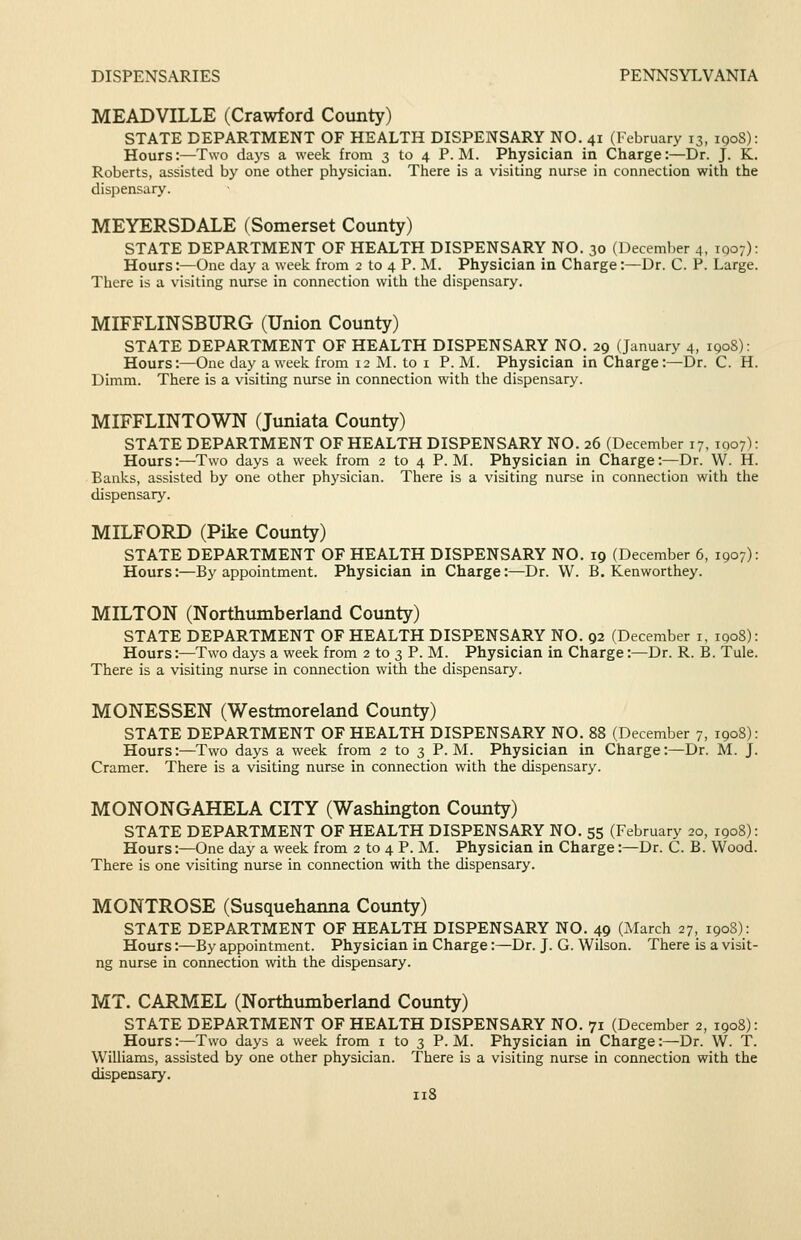 MEADVILLE (Crawford County) STATE DEPARTMENT OF HEALTH DISPENSARY NO. 41 (February 13, 1908): Hours:—Two daj's a week from 3 to 4 P.M. Physician in Charge:—Dr. J. K. Roberts, assisted by one other physician. There is a visiting nurse in connection with the dispensary. MEYERSDALE (Somerset County) STATE DEPARTMENT OF HEALTH DISPENSARY NO. 30 (December 4, IQ07): Hours:—One day a week from 2 to 4 P. M. Physician in Charge:—Dr. C. P. Large. There is a visiting nurse in connection with the dispensary. MIFFLINSBURG (Union County) STATE DEPARTMENT OF HEALTH DISPENSARY NO. 29 (January 4, iqoS): Hours:—One day a week from 12 M. to i P. M. Physician in Charge:—Dr. C. H. Dimm. There is a visiting nurse in connection with the dispensary. MIFFLINTOWN (Juniata County) STATE DEPARTMENT OF HEALTH DISPENSARY NO. 26 (December 17, 1007): Hours:—Two days a week from 2 to 4 P.M. Physician in Charge:—Dr. W. H. Banks, assisted by one other physician. There is a visiting nurse in connection with the dispensary. MILFORD (Pike County) STATE DEPARTMENT OF HEALTH DISPENSARY NO. 19 (December 6, 1907): Hours:—By appointment. Physician in Charge:—Dr. VV. B. Kenworthey. MILTON (Northumberland County) STATE DEPARTMENT OF HEALTH DISPENSARY NO. 92 (December i, 190S): Hours:—Two days a week from 2 to 3 P. M. Physician in Charge:—Dr. R. B. Tule. There is a visiting nurse in connection with the dispensary. MONESSEN (Westmoreland County) STATE DEPARTMENT OF HEALTH DISPENSARY NO. 88 (December 7, 1908): Hours:—Two days a week from 2 to 3 P.M. Physician in Charge:—Dr. M. J. Cramer. There is a visiting nurse in connection with the dispensary. MONONGAHELA CITY (Washington County) STATE DEPARTMENT OF HEALTH DISPENSARY NO. 55 (February 20, 1908): Hours:—One day a week from 2 to 4 P. M. Physician in Charge:—Dr. C. B. Wood. There is one visiting nurse in connection with the dispensary. MONTROSE (Susquehanna County) STATE DEPARTMENT OF HEALTH DISPENSARY NO. 49 (March 27, 1908): Hours:—By appointment. Physician in Charge:—Dr. J. G. Wilson. There is a visit- ng nurse in connection with the dispensary. MT. CARMEL (Northumberland County) STATE DEPARTMENT OF HEALTH DISPENSARY NO. 71 (December 2, 1908): Hours:—Two days a week from i to 3 P.M. Physician in Charge:—Dr. W. T. Williams, assisted by one other physician. There is a visiting nurse in connection with the dispensary.
