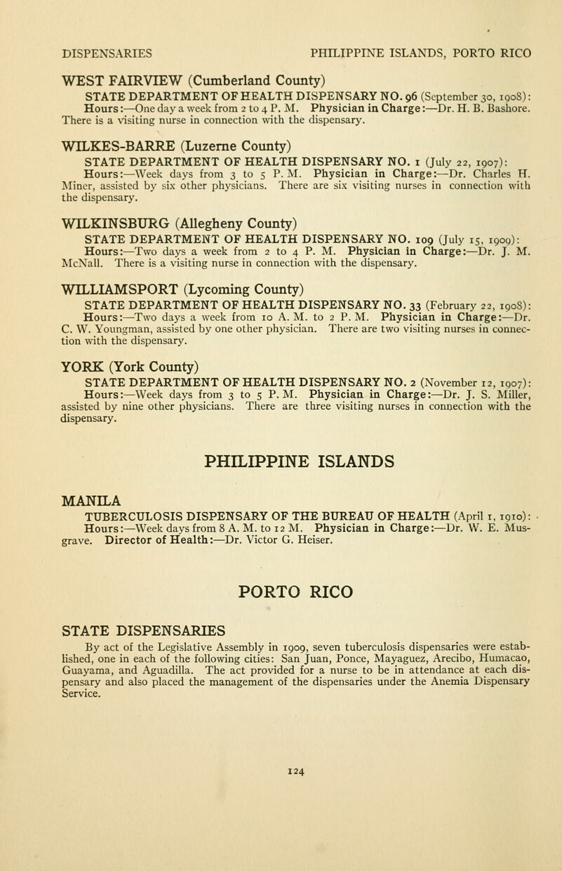 DISPENSARIES PHILIPPINE ISLANDS, PORTO RICO WEST FAIRVIEW (Cumberland County) STATE DEPARTMENT OF HEALTH DISPENSARY NO. 96 (September 30, 190S): Hours:—One day a week from 2 to 4 P. M. Physician in Charge:—Dr. H. B. Bashore. There is a Nnsiting nurse in connection with the dispensary. WILKES-BARRE (Luzerne County) STATE DEPARTMENT OF HEALTH DISPENSARY NO. 1 (July 22, 1907): Hours:—Week days from 3 to 5 P.M. Physician in Charge:—Dr. Charles H. Miner, assisted by si.\ other physicians. There are si.x visiting nurses in connection with the dispensary. WILKINSBURG (AUegheny County) STATE DEPARTMENT OF HEALTH DISPENSARY NO. 109 (July 15. 1909): Hours:—Two days a week from 2 to 4 P. M. Physician in Charge:—Dr. J. M. McNall. There is a visiting nurse in connection with the dispensary. WILLIAMSPORT (Lycoming County) STATE DEPARTMENT OF HEALTH DISPENSARY NO. 33 (February 22, 190S): Hours:—Two daj^s a week from 10 A.M. to 2 P.M. Physician in Charge:—Dr. C. W. Youngman, assisted by one other physician. There are two visiting nurses in connec- tion with the dispensary. YORK (York County) STATE DEPARTMENT OF HEALTH DISPENSARY NO. 2 (November 12, 1907): Hours:—Week days from 3 to 5 P.M. Physician in Charge:—Dr. J. S. Miller, assisted by nine other physicians. There are three visiting nurses in connection with the dispensary. PHILIPPINE ISLANDS MANILA TUBERCULOSIS DISPENSARY OF THE BUREAU OF HEALTH (April i, 1910): Hours:—Week days from 8 A. M. to 12 M. Physician in Charge:—Dr. W. E. Mus- grave. Director of Health:—Dr. Victor G. Reiser. PORTO RICO STATE DISPENSARIES By act of the Legislative Assembly in 1909, seven tuberculosis dispensaries were estab- Ushed, one in each of the following cities: San Juan, Ponce, Mayaguez, Arecibo, Humaca.o, Guayama, and Aguadilla. The act provided for a nurse to be in attendance at each dis- pensary and also placed the management of the dispensaries under the Anemia Dispensary Service.