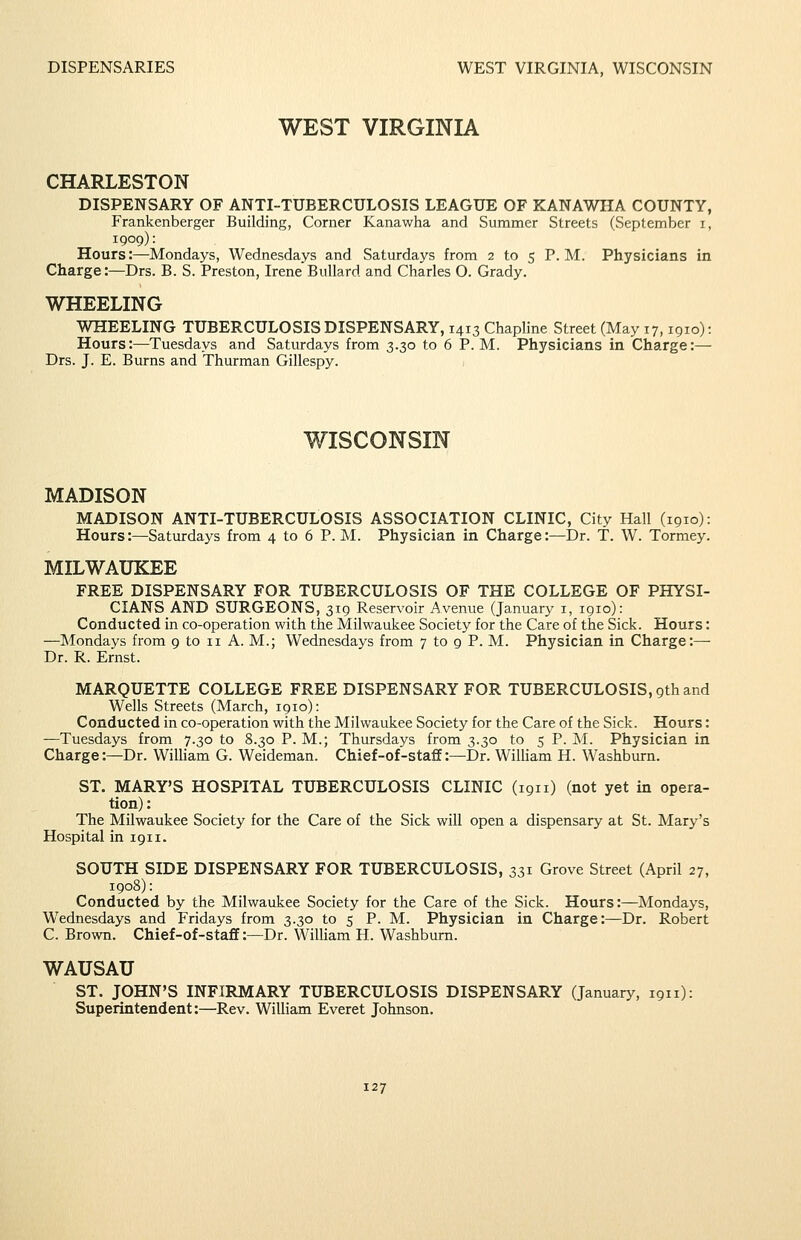WEST VIRGINIA CHARLESTON DISPENSARY OF ANTI-TUBERCULOSIS LEAGUE OF KANAWIIA COUNTY, Frankenberger Building, Corner Kanawha and Summer Streets (September i, 1909): Hours:—Mondays, Wednesdays and Saturdays from 2 to 5 P. M. Physicians in Charge:—Drs. B. S. Preston, Irene Bullard and Charles O. Grady. WHEELING WHEELING TUBERCULOSIS DISPENSARY, 1413 Chapline Street (May 17,1910): Hours:—Tuesdays and Saturdays from 3.30 to 6 P.M. Physicians in Charge:— Drs. J. E. Burns and Thurman Gillespy. WISCONSIN MADISON MADISON ANTI-TUBERCULOSIS ASSOCIATION CLINIC, City Hall (1910): Hours:—Saturdays from 4 to 6 P.M. Physician in Charge:—Dr. T. W. Tormey. MILWAUKEE FREE DISPENSARY FOR TUBERCULOSIS OF THE COLLEGE OF PHYSI- CIANS AND SURGEONS, 319 Reservoir Avenue (January i, 1910): Conducted in co-operation with the Milwaukee Society for the Care of the Sick. Hours: —Mondays from 9 to 11 A. M.; Wednesdays from 7 to 9 P. M. Physician in Charge:— Dr. R. Ernst. MARQUETTE COLLEGE FREE DISPENSARY FOR TUBERCULOSIS, 9th and Wells Streets (March, 1910): Conducted in co-operation with the Milwaukee Society for the Care of the Sick. Hours: —Tuesdays from 7.30 to 8.30 P. M.; Thursdays from 3.30 to 5 P. M. Physician in Charge:—Dr. William G. Weideman. Chief-of-staff:—Dr. WiUiam H. Washburn. ST. MARY'S HOSPITAL TUBERCULOSIS CLINIC (1911) (not yet in opera- tion) : The Milwaukee Society for the Care of the Sick will open a dispensary at St. Mary's Hospital in 1911. SOUTH SIDE DISPENSARY FOR TUBERCULOSIS, 331 Grove Street (April 27, 1908): Conducted by the Milwaukee Society for the Care of the Sick. Hours :^Mondays, Wednesdays and Fridays from 3.30 to 5 P. M. Physician in Charge:—Dr. Robert C. Brown. Chief-of-staff:—Dr. WilHam H. Washburn. WAUSAU ST. JOHN'S INFIRMARY TUBERCULOSIS DISPENSARY (January, 1911): Superintendent:—Rev. William Everet Johnson.