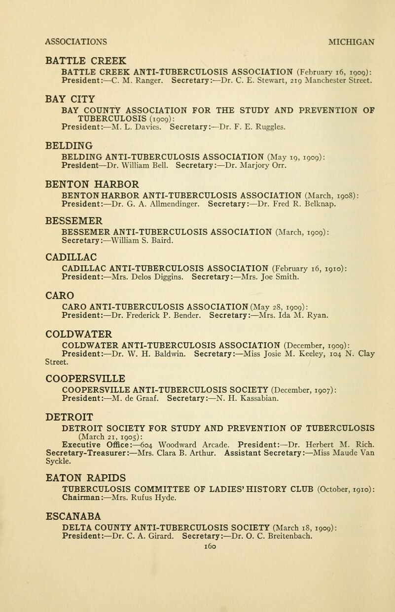 BATTLE CREEK BATTLE CREEK ANTI-TUBERCULOSIS ASSOCLATION (February i6, 1909): President:—C. M. Ranger. Secretary:—Dr. C. E. Stewart, 219 Manchester Street. BAY CITY BAY COUNTY ASSOCIATION FOR THE STUDY AND PREVENTION OF TUBERCULOSIS (1909): President:—AI. L. Davies. Secretary:—Dr. F. E. Ruggles. BELDING BELDING ANTI-TUBERCULOSIS ASSOCIATION (May 19, 1909): President—Dr. William Bell. Secretary:—Dr. Marjory Orr. BENTON HARBOR BENTON HARBOR ANTI-TUBERCULOSIS ASSOCLA.TION (March, 1908): President:—Dr. G. A. Allmendinger. Secretary:—Dr. Fred R. Belknap. BESSEMER BESSEMER ANTI-TUBERCULOSIS ASSOCIATION (March, 1909): Secretary :—Winiam S. Baird. CADILLAC CADILLAC ANTI-TUBERCULOSIS ASSOCIATION (February 16, 1910): President:—Mrs. Delos Diggins. Secretary:—Mrs. Joe Smith. CARO CARO ANTI-TUBERCULOSIS ASSOCIATION (May 28, 1909): President:—Dr. Frederick P. Bender. Secretary:—Mrs. Ida M. Ryan. COLDWATER COLDWATER ANTI-TUBERCULOSIS ASSOCIATION (December, 1909): President:—Dr. VV. H. Baldwin. Secretary:—Miss Josie M. Keeley, 104 N. Clay Street. COOPERSVILLE COOPERSVILLE ANTI-TUBERCULOSIS SOCIETY (December, 1907): President:—M. de Graaf. Secretary:—N. H. Kassabian. DETROIT DETROIT SOCIETY FOR STUDY AND PREVENTION OF TUBERCULOSIS (March 21, 1905): Executive Office:—604 Woodward Arcade. President:—Dr. Herbert M. Rich. Secretary-Treasurer:—Mrs. Clara B. Arthur. Assistant Secretary:—Miss Maude Van Syckle. EATON RAPIDS TUBERCULOSIS COMMITTEE OF LADIES'HISTORY CLUB (October, 1910): Chairman:—Mrs. Rufus Hyde. ESCANABA DELTA COUNTY ANTI-TUBERCULOSIS SOCIETY (March 18, 1909): President:—Dr. C. A. Girard. Secretary:—Dr. O. C. Breitenbach.