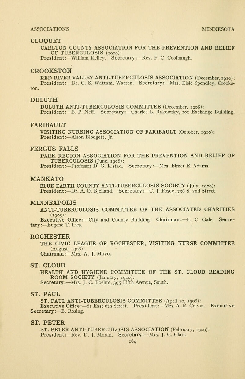 ASSOCIATIONS MINNESOTA CLOQUET CARLTON COUNTY ASSOCIATION FOR THE PREVENTION AND RELIEF OF TUBERCULOSIS (looo): President:—William Kelley. Secretary:—Rev. F. C. Coolbaugh. CROOKSTON RED RIVER VALLEY ANTI-TUBERCULOSIS ASSOCIATION (December, 1910): President:—Dr. G. S. Wattam, Warren. Secretary:—Mrs. Elsie Spendley, Crooks- ton. DULUTH DULUTH ANTI-TUBERCULOSIS COMMITTEE (December, iqoS): President:—B. P. Neff. Secretary:—Charles L. Rakowsky, 201 Exchange Building. FARIBAULT VISITING NURSING ASSOCIATION OF FARIBAULT (October, 1910): President:—Alson Blodgett, Jr. FERGUS FALLS PARK REGION ASSOCIATION FOR THE PREVENTION AND RELIEF OF TUBERCULOSIS (June, 1908): President:—Professor D. G. Ristad. Secretary:—Mrs. Elmer E. Adams. MANKATO BLUE EARTH COUNTY ANTI-TUBERCULOSIS SOCIETY (July, 1908): President:—Dr. A. O. Bjelland. Secretary:—C. J. Posey, 736 S. 2nd Street. MINNEAPOLIS ANTI-TUBERCULOSIS COMMITTEE OF THE ASSOCIATED CHARITIES (1905): Executive Office:—City and County Building. Chairman:—E. C. Gale. Secre- tary :—Eugene T. Lies. ROCHESTER THE CIVIC LEAGUE OF ROCHESTER, VISITING NURSE COMMITTEE (August, 190S): Chairman:—Mrs. W. J. Mayo. ST. CLOUD HEALTH AND HYGIENE COMMITTEE OF THE ST. CLOUD READING ROOM SOCIETY (January, 1910): Secretary:—Mrs. J. C. Boehm, 395 Fifth Avenue, South. ST. PAUL ST, PAUL ANTI-TUBERCULOSIS COMMITTEE (April 20, 1908): Executive Office:—61 East 6th Street. President:—Mrs. A. R. Colvin. Executive Secretary:—B. Rosing. ST. PETER ST. PETER ANTI-TUBERCULOSIS ASSOCIATION (February, 1909): President:—Rev. D. J. Moran. Secretary:—Mrs. J. C. Clark.