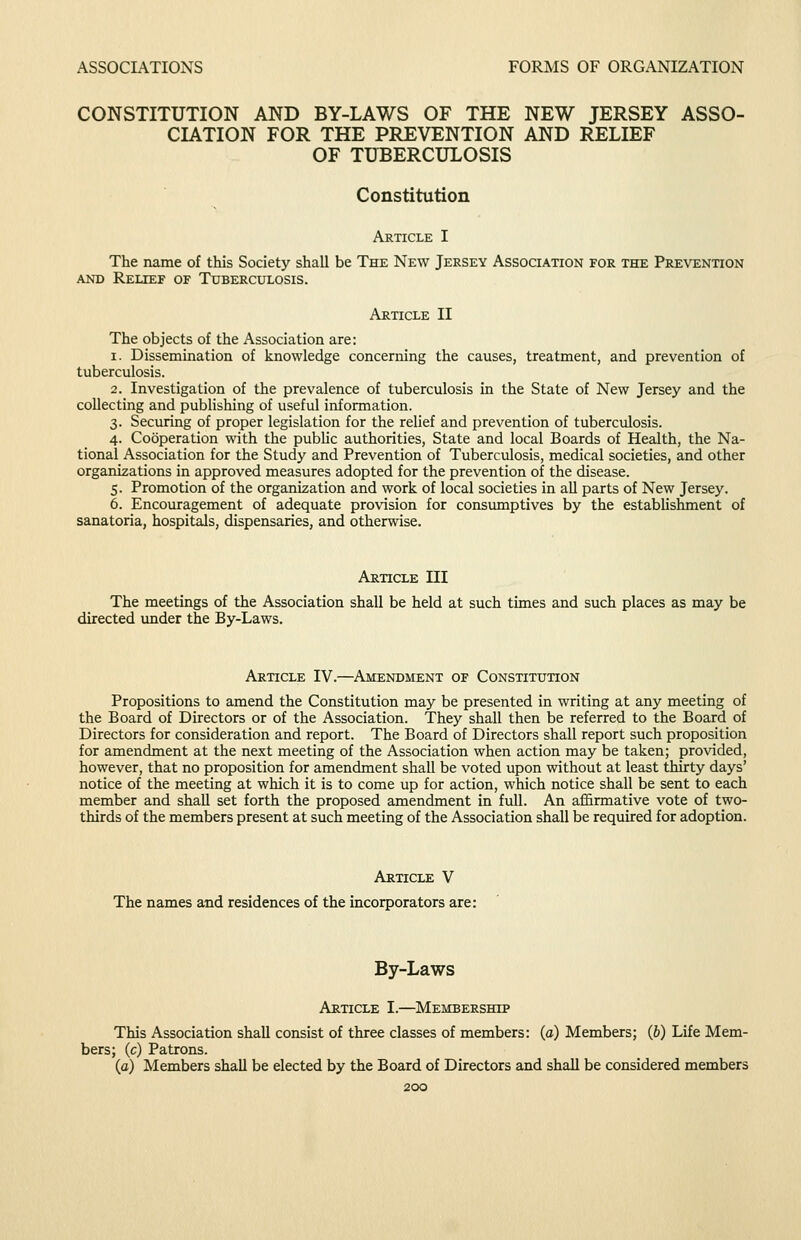 CONSTITUTION AND BY-LAWS OF THE NEW JERSEY ASSO- CIATION FOR THE PREVENTION AND RELIEF OF TUBERCULOSIS Constitution Article I The name of this Society shall be The New Jersey Association for the Prevention AND Relief of Tuberculosis. Article II The objects of the Association are: 1. Dissemination of knowledge concerning the causes, treatment, and prevention of tuberculosis. 2. Investigation of the prevalence of tuberculosis in the State of New Jersey and the collecting and publishing of useful information. 3. Securing of proper legislation for the relief and prevention of tubercvilosis. 4. Cooperation with the public authorities. State and local Boards of Health, the Na- tional Association for the Study and Prevention of Tuberculosis, medical societies, and other organizations in approved measures adopted for the prevention of the disease. 5. Promotion of the organization and work of local societies in aU parts of New Jersey. 6. Encouragement of adequate provision for consumptives by the establishment of sanatoria, hospitals, dispensaries, and otherwise. Article III The meetings of the Association shall be held at such times and such places as may be directed under the By-Laws. Article IV.—Amendment of Constitution Propositions to amend the Constitution may be presented in writing at any meeting of the Board of Directors or of the Association. They shall then be referred to the Board of Directors for consideration and report. The Board of Directors shall report such proposition for amendment at the next meeting of the Association when action may be taken; provided, however, that no proposition for amendment shall be voted upon without at least thirty days' notice of the meeting at which it is to come up for action, which notice shall be sent to each member and shall set forth the proposed amendment in full. An afl&rmative vote of two- thirds of the members present at such meeting of the Association shall be required for adoption. Article V The names and residences of the incorporators are: By-Laws Article I.—Membership This Association shall consist of three classes of members: (a) Members; (b) Life Mem- bers; (c) Patrons. (o) Members shall be elected by the Board of Directors and shall be considered members