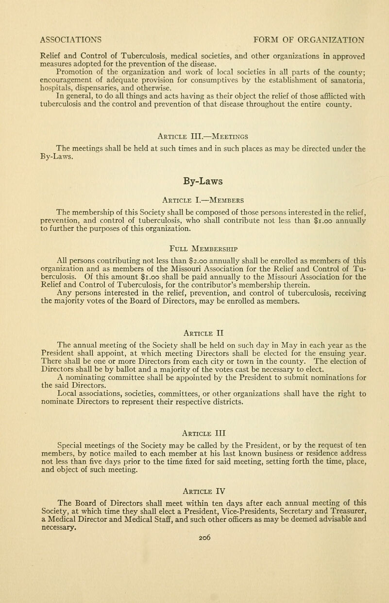 Relief and Control of Tuberculosis, medical societies, and other organizations in approved measures adopted for the prevention of the disease. Promotion of the organization and work of local societies in all parts of the county; encouragement of adequate provision for consumptives by the establishment of sanatoria, hospitals, dispensaries, and otherwise. In general, to do all things and acts having as their object the relief of those afflicted with tuberculosis and the control and prevention of that disease throughout the entire county. Article III.—Meetings The meetings shall be held at such times and in such places as may be directed under the By-Laws. By-Laws Article I.—Members The membership of this Society shall be composed of those persons interested in the relief, prevention, and control of tuberculosis, who shall contribute not less than $i.oo annually to further the purposes of this organization. Full Membership All persons contributing not less than $2.00 annually shall be enrolled as members of this organization and as members of the Missouri Association for the Relief and Control of Tu- berculosis. Of this amount $1.00 shall be paid annually to the Missouri Association for the Relief and Control of Tuberculosis, for the contributor's membership therein. Any persons interested in the relief, prevention, and control of tuberculosis, receiving the majority votes of the Board of Directors, may be enrolled as members. Article II The annual meeting of the Society shall be held on such day in May in each year as the President shall appoint, at which meeting Directors shall be elected for the ensuing year. There shall be one or more Directors from each city or town in the county. The election of Directors shall be by ballot and a majority of the votes cast be necessary to elect. A nominating committee shall be appointed by the President to submit nominations for the said Directors. Local associations, societies, committees, or other organizations shall have the right to nominate Directors to represent their respective districts. Article III Special meetings of the Society may be called by the President, or by the request of ten members, by notice mailed to each member at his last known business or residence address not less than five days prior to the time fixed for said meeting, setting forth the time, place, and object of such meeting. Article IV The Board of Directors shall meet within ten days after each annual meeting of this Society, at which time they shall elect a President, Vice-Presidents, Secretary and Treasurer, a Medical Director and Medical Staff, and such other officers as may be deemed advisable and necessary.