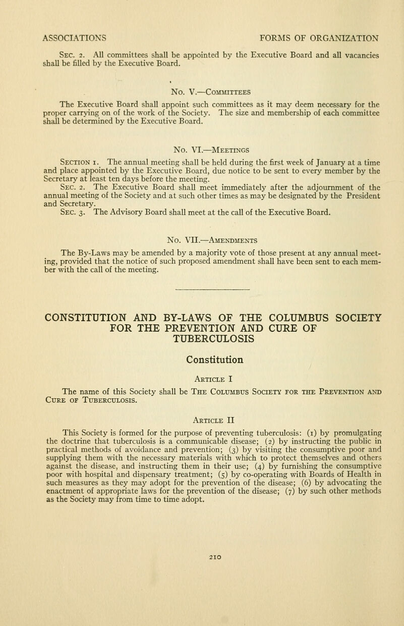 Sec. 2. All committees shall be appointed by the Executive Board and all vacancies shall be filled by the Executive Board. No. V.—CoilUITTEES The Executi\'e Board shall appoint such committees as it may deem necessary for the proper carrying on of the work of the Society. The size and membership of each committee shall be determined by the Executive Board. No. VI.—Meetings Section i. The annual meeting shall be held during the first week of January at a time and place appointed by the Executive Board, due notice to be sent to every member by the Secretary at least ten days before the meeting. Sec. 2. The Executive Board shaU meet immediately after the adjournment of the annual meeting of the Society and at such other times as may be designated by the President and Secretary. Sec. 3. The Advisory Board shall meet at the call of the Executive Board. No. Vn.—Amendments The Bj^-Laws may be amended by a majority vote of those present at any annual meet- ing, provided that the notice of such proposed amendment shall have been sent to each mem- ber with the call of the meeting. CONSTITUTION AND BY-LAWS OF THE COLUMBUS SOCIETY FOR THE PREVENTION AND CURE OF TUBERCULOSIS Constitution Article I The name of this Society shall be The Columbus Society for the Prevention and Cure of Tuberculosis. Article II This Society is formed for the purpose of preventing tuberculosis: (i) by promulgating the doctrine that tuberculosis is a commmiicable disease; (2) by instructing the public in practical methods of avoidance and prevention; (3) by visiting the consumptive poor and supplying them with the necessary materials with which to protect themselves and others against the disease, and instructing them in their use; (4) by furnishing the consumptive poor with hospital and dispensary treatment; (5) by co-operating with Boards of Health in such measures as they may adopt for the prevention of the disease; (6) by advocating the enactment of appropriate laws for the prevention of the disease; (7) by such other methods as the Society may from time to time adopt.