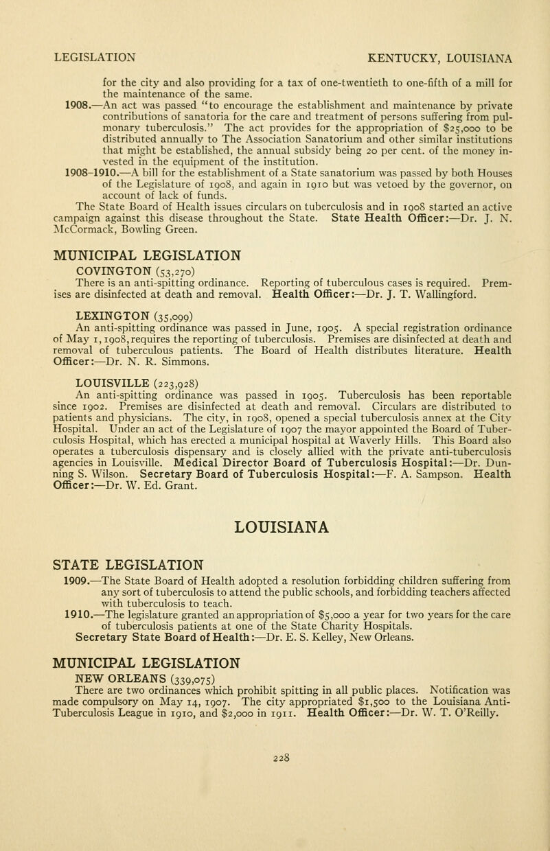 LEGISLATION KENTUCKY, LOUISIANA for the city and also providing for a tax of one-twentieth to one-fifth of a mill for the maintenance of the same. 1908.—An act was passed to encourage the estabUshment and maintenance by private contributions of sanatoria for the care and treatment of persons suffering from pul- monary tuberculosis. The act provides for the appropriation of $25,000 to be distributed annually to The Association Sanatorium and other similar institutions that might be established, the annual subsidy being 20 per cent, of the money in- vested in the equipment of the institution. 1908-1910.—^A bill for the establishment of a State sanatorium was passed by both Houses of the Legislature of 1908, and again in 1910 but was vetoed by the governor, on account of lack of funds. The State Board of Health issues circulars on tuberculosis and in igoS started an active campaign against this disease throughout the State. State Health Officer:—Dr. J. N. McCormack, BowUng Green. MUNICIPAL LEGISLATION COVINGTON (53,270) There is an anti-spitting ordinance. Reporting of tuberculous cases is required. Prem- ises are disinfected at death and removal. Health Officer:—Dr. J. T. Wallingford. LEXINGTON (35,099) An anti-spitting ordinance was passed in June, 1905. A special registration ordinance of May 1,1908,requires the reporting of tuberculosis. Premises are disinfected at death and removal of tuberculous patients. The Board of Health distributes literature. Health Officer:—Dr. N. R. Simmons. LOUISVILLE (223,928) An anti-spitting ordinance was passed in 1905. Tuberculosis has been reportable since 1902. Premises are disinfected at death and removal. Circulars are distributed to patients and physicians. The city, in 1908, opened a special tuberculosis annex at the City Hospital. Under an act of the Legislature of 1907 the mayor appointed the Board of Tuber- culosis Hospital, which has erected a municipal hospital at Waverly Hills. This Board also operates a tuberculosis dispensary and is closely allied with the private anti-tuberculosis agencies in Louisville. Medical Director Board of Tuberculosis Hospital:—Dr. Dun- ning S. Wilson. Secretary Board of Tuberculosis Hospital:—F. A. Sampson. Health Officer:—Dr. W. Ed. Grant. LOUISIANA STATE LEGISLATION 1909.—The State Board of Health adopted a resolution forbidding children suffering from any sort of tuberculosis to attend the public schools, and forbidding teachers affected with tuberculosis to teach. 1910.—The legislature granted an appropriation of $5,000 a year for two years for the care of tuberculosis patients at one of the State Charity Hospitals. Secretary State Board of Health:—Dr. E. S. Kelley, New Orleans. MUNICIPAL LEGISLATION NEW ORLEANS (339,075) There are two ordinances which prohibit spitting in all public places. Notification was made compulsory on May 14, 1907. The city appropriated $1,500 to the Louisiana Anti- Tuberculosis League in 1910, and $2,000 in 1911. Health Officer:—Dr. W. T. O'Reilly.