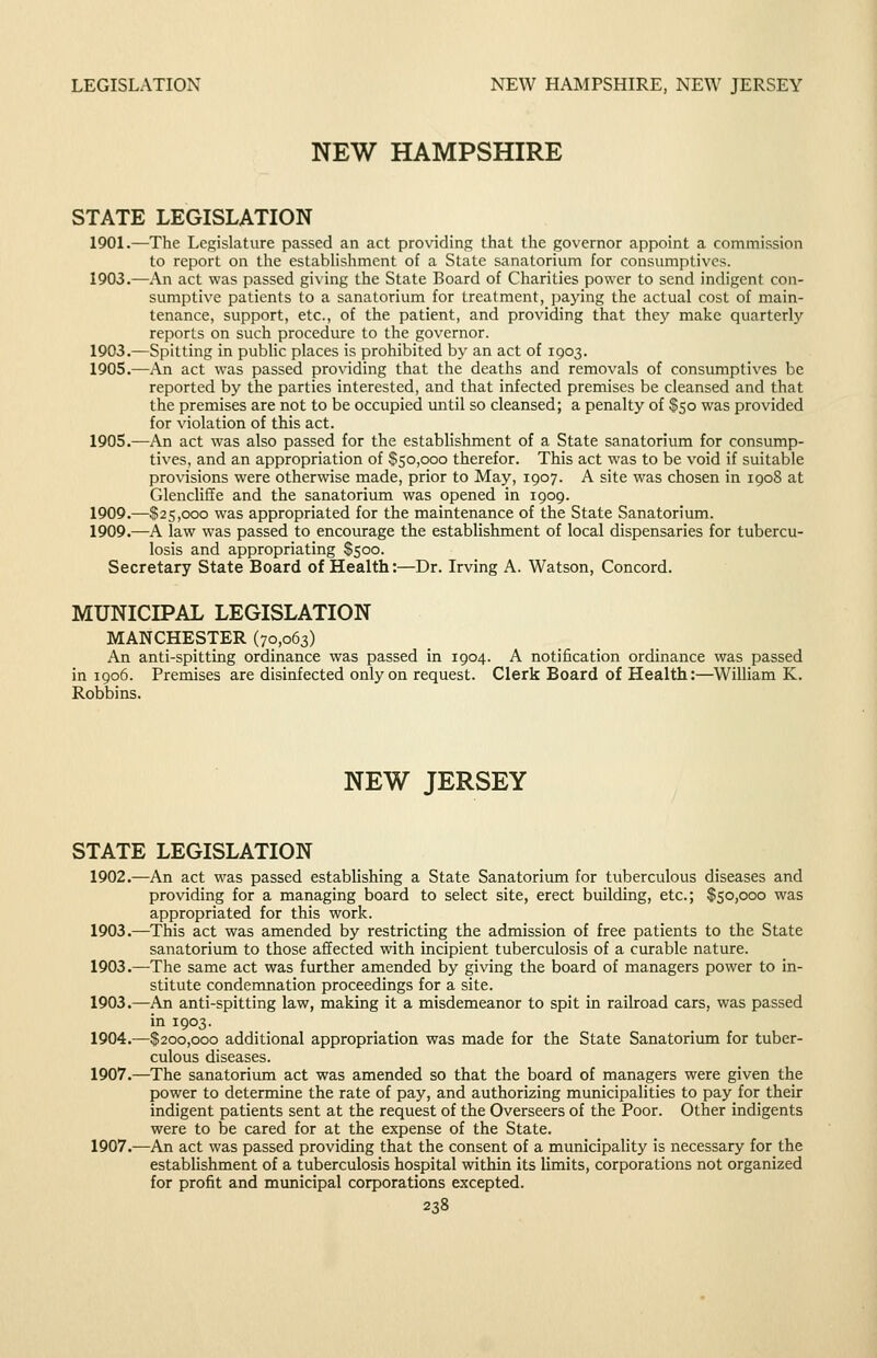 NEW HAMPSHIRE STATE LEGISLATION 1901.—The Legislature passed an act providing that the governor appoint a commission to report on the estabUshment of a State sanatorium for consumptives. 1903.—An act was passed giving the State Board of Charities power to send indigent con- sumptive patients to a sanatorium for treatment, paying the actual cost of main- tenance, support, etc., of the patient, and providing that they make quarterly reports on such procedure to the governor. 1903.—Spitting in public places is prohibited by an act of 1903. 1905.—An act was passed providing that the deaths and removals of consumptives be reported by the parties interested, and that infected premises be cleansed and that the premises are not to be occupied until so cleansed; a penalty of $50 was provided for violation of this act. 1905.—An act was also passed for the establishment of a State sanatorium for consump- tives, and an appropriation of $50,000 therefor. This act was to be void if suitable provisions were otherwise made, prior to May, 1907. A site was chosen in 1908 at Glencliffe and the sanatorium was opened in 1909. 1909.—$25,000 was appropriated for the maintenance of the State Sanatorium. 1909.—A law was passed to encourage the establishment of local dispensaries for tubercu- losis and appropriating $500. Secretary State Board of Health:—Dr. Irving A. Watson, Concord. MUNICIPAL LEGISLATION MANCHESTER (70,063) An anti-spitting ordinance was passed in 1904. A notification ordinance was passed in 1906. Premises are disinfected only on request. Clerk Board of Health:—William K. Robbins. NEW JERSEY STATE LEGISLATION 1902.—An act was passed establishing a State Sanatorium for tuberculous diseases and providing for a managing board to select site, erect building, etc.; $50,000 was appropriated for this work. 1903.—This act was amended by restricting the admission of free patients to the State sanatorium to those affected with incipient tuberculosis of a curable nature. 1903.—The same act was further amended by giving the board of managers power to in- stitute condemnation proceedings for a site. 1903.—An anti-spitting law, making it a misdemeanor to spit in railroad cars, was passed in 1903. 1904.—$200,000 additional appropriation was made for the State Sanatorium for tuber- culous diseases. 1907.—^The sanatorium act was amended so that the board of managers were given the power to determine the rate of pay, and authorizing municipalities to pay for their indigent patients sent at the request of the Overseers of the Poor. Other indigents were to be cared for at the expense of the State. 1907.—An act was passed providing that the consent of a municipality is necessary for the estabUshment of a tuberculosis hospital within its limits, corporations not organized for profit and municipal corporations excepted.