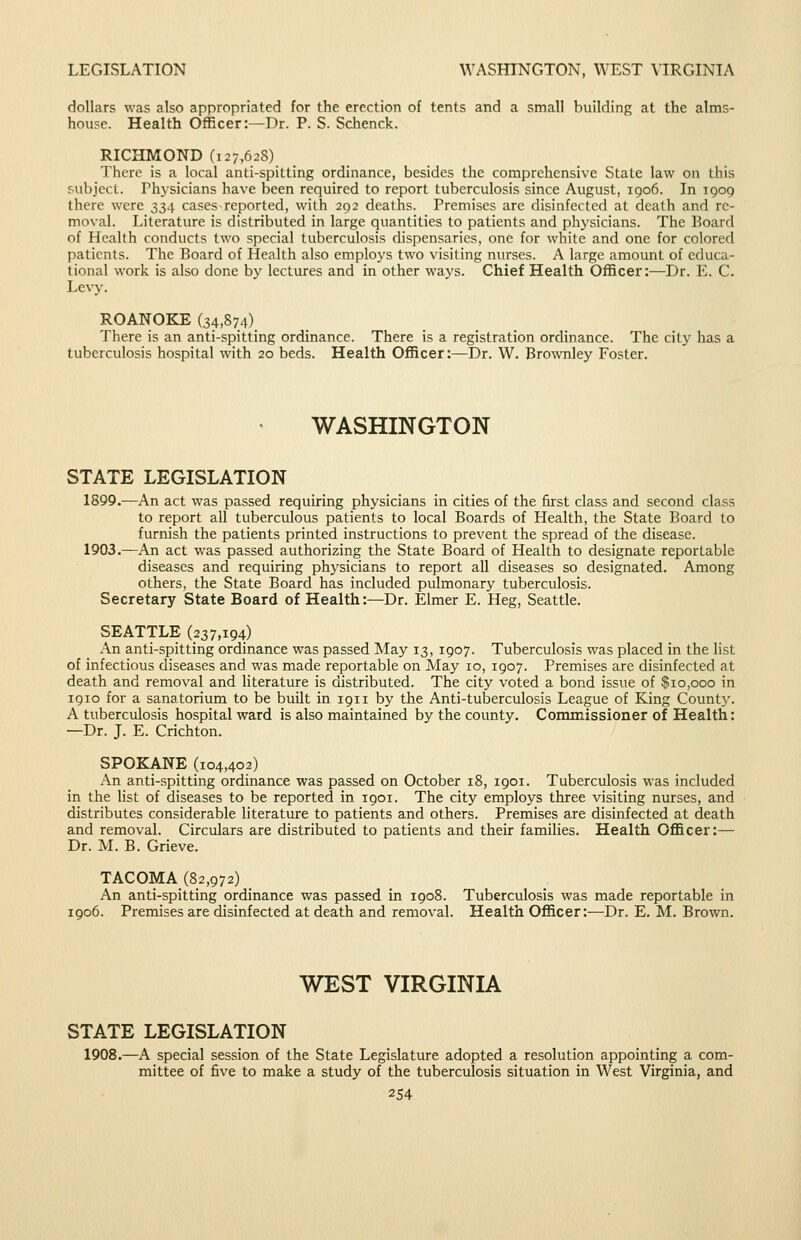 LEGISLATION WASHINGTON, WEST \IRGINIA dollars was also appropriated for the erection of tents and a small building at the alms- house. Health Officer:—Dr. P. S. Schenck. RICHMOND (127,628) There is a local anti-spitting ordinance, besides the comprehensive State law on this subject. Physicians have been required to report tuberculosis since August, 1906. In 1909 there were 33.). cases reported, with 292 deaths. Premises are disinfected at death and re- moval. Literature is distributed in large quantities to patients and physicians. The Board of Health conducts two special tuberculosis dispensaries, one for white and one for colored patients. The Board of Health also employs two visiting nurses. A large amount of educa- tional work is also done by lectures and in other ways. Chief Health Officer:—Dr. E. C. Levy. ROANOKE (34,874) There is an anti-spitting ordinance. There is a registration ordinance. The city has a tuberculosis hospital with 20 beds. Health Officer:—Dr. W. Brownley Foster. WASHINGTON STATE LEGISLATION 1899.—An act was passed requiring physicians in cities of the first class and second class to report all tuberculous patients to local Boards of Health, the State Board to furnish the patients printed instructions to prevent the spread of the disease. 1903.—An act was passed authorizing the State Board of Health to designate reportable diseases and requiring physicians to report all diseases so designated. Among others, the State Board has included pulmonary tuberculosis. Secretary State Board of Health:—Dr. Elmer E. Heg, Seattle. SEATTLE (237,194) An anti-spitting ordinance was passed May 13, 1907. Tuberculosis was placed in the list of infectious diseases and was made reportable on May 10, 1907. Premises are disinfected at death and removal and literature is distributed. The city voted a bond issue of $10,000 in 1910 for a sanatorium to be built in 1911 by the Anti-tuberculosis League of King Count}'. A tuberculosis hospital ward is also maintained by the county. Commissioner of Health: —Dr. J. E. Crichton. SPOKANE (104,402) An anti-spitting ordinance was passed on October 18, 1901. Tuberculosis was included in the list of diseases to be reported in 1901. The city employs three visiting nurses, and distributes considerable literature to patients and others. Premises are disinfected at death and removal. Circulars are distributed to patients and their families. Health Officer:— Dr. M. B. Grieve. TACOMA (82,972) An anti-spitting ordinance was passed in 1908. Tuberculosis was made reportable in 1906. Premises are disinfected at death and removal. Health Officer;—Dr. E. M. Brown. WEST VIRGINIA STATE LEGISLATION 1908.—A special session of the State Legislature adopted a resolution appointing a com- mittee of five to make a study of the tuberculosis situation in West Virginia, and