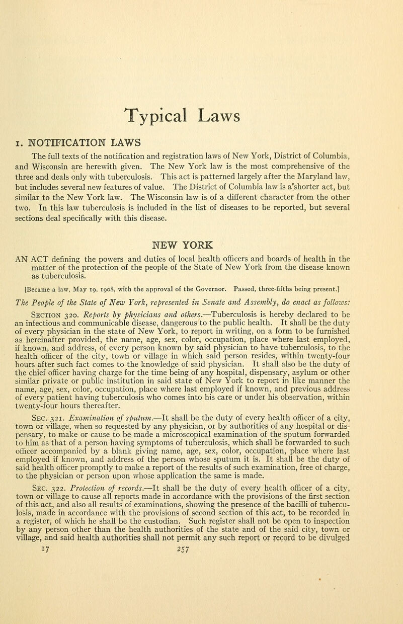 Typical Laws I. NOTIFICATION LAWS The full texts of the notification and registration laws of New York, District of Columbia, and Wisconsin are herewith given. The New York law is the most comprehensive of the three and deals only with tuberculosis. This act is patterned largely after the Maryland law, but includes several new features of value. The District of Columbia law is a'shorter act, but similar to the New York law. The Wisconsin law is of a different character from the other two. In this law tuberculosis is included in the list of diseases to be reported, but several sections deal specifically with this disease. NEW YORK AN ACT defining the powers and duties of local health ofi&cers and boards of health in the matter of the protection of the people of the State of New York from the disease known as tuberculosis. [Became a law, May 19, 1908, with the approval of the Governor. Passed, three-fifths being present.] The People of the State of New York, represented in Senate and. Assembly, do enact as follows: Section 320. Reports by physicians and others.—Tuberculosis is hereby declared to be an infectious and communicable disease, dangerous to the public health. It shall be the duty of every physician in the state of New York, to report in writing, on a form to be furnished as hereinafter provided, the name, age, sex, color, occupation, place where last employed, if known, and address, of every person known by said physician to have tuberculosis, to the health officer of the city, town or village in which said person resides, within twenty-four hours after such fact comes to the knowledge of said physician. It shall also be the duty of the chief ofiicer having charge for the time being of any hospital, dispensary, asylum or other similar private or public institution in said state of New York to report in Hke manner the name, age, sex, color, occupation, place where last employed if known, and previous address of every patient having tuberculosis who comes into his care or under his observation, within twenty-four hours thereafter. Sec. 321. Examination of sputum.—It shall be the duty of every health officer of a city, town or village, when so requested by any physician, or by authorities of any hospital or dis- pensary, to make or cause to be made a microscopical examination of the sputum forwarded to him as that of a. person having symptoms of tuberculosis, which shall be forwarded to such officer accompanied by a blank giving name, age, sex, color, occupation, place where last employed if known, and address of the person whose sputum it is. It shall be the duty of said health ofiicer promptly to make a report of the resiilts of such examination, free ot charge, to the physician or person upon whose apphcation the same is made. Sec. 322. Protection of records.—It shall be the duty of every health officer of a city, town or village to cause all reports made in accordance with the provisions of the first section of this act, and also all results of examinations, showing the presence of the bacilli of tubercu- losis, made in accordance with the provisions of second section of this act, to be recorded in a register, of which he shall be the custodian. Such register shall not be open to inspection by any person other than the health authorities of the state and of the said city, town or village, and said health authorities shall not permit any such report or record to be diviUged