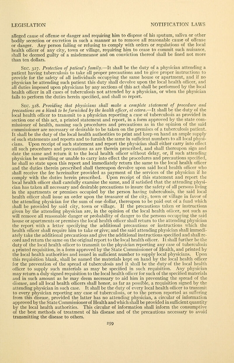 alleged cause of offense or danger and requiring him to dispose of his sputum, saliva or other bodily secretion or excretion in such a manner as to remove all reasonable cause of offense or danger. Any person failing or refusing to comply with orders or regulations of the local health officer of any city, town or village, requiring him to cease to commit such nuisance, shall be deemed guilty of a misdemeanor and on conviction thereof shall be fined not more than ten dollars. Sec. 327. Protection of patienfs family.—It shall be the duty of a physician attending a patient having tuberculosis to take all proper precautions and to give proper instructions to provide for the safety of all individuals occupying the same house or apartment, and if no physician be attending such patient this duty shall devolve upon the local health officer, and all duties imposed upon physicians by any sections of this act shall be performed by the local health officer in all cases of tuberculosis not attended by a physician, or when the physician fails to perform the duties herein specified, and shall so report. Sec. 328. Providing that physicians shall make a complete statement of procedure and precautions on a blank to he furnished by the health officer, et cetera.—It shall be the duty of the local health officer to transmit to a physician reporting a case of tuberculosis as provided in section one of this act, a printed statement and report, in a form approved bythe state com- missioner of health, naming such procedures and precautions as in the opinion of the said commissioner are necessary or desirable to be taken on the premises of a tuberculosis patient. It shall be the duty of the local health authorities to print and keep on hand an ample supply of such statements and reports and to furnish the same in sufficient numbers to all local physi- cians. Upon receipt of such statement and report the physician shall either carry into effect aU such procedures and precautions as are therein prescribed, and shall thereupon sign and date the same and return it to the local health officer without delay, or, if such attending physician be unwilling or unable to carry into effect the procedures and precautions specified, he shall so state upon this report and immediately return the same to the local health officer and the duties therein prescribed shall thereupon devolve upon said local health officer who shall receive the fee hereinafter provided as payment of the services of the physician if he comply with the duties herein prescribed. Upon receipt of this statement and report the local health officer shall carefully examine the same, and if satisfied that the attending physi- cian has taken all necessary and desirable precautions to insure the safety of all persons living in the apartments or premises occupied by the person having tuberculosis, the said local health officer shall issue an order upon the treasurer of the city, town or village in favor of the attending physician for the sum of one dollar, thereupon to be paid out of a fund which shall be provided by said citj^, town or village. If the precautions taken or instructions given by the attending physician are, in the opinion of the local health officer, not such as will remove all reasonable danger or probability of danger to the persons occupying the said house or apartments or premises the local health officer shall return to the attending physician the report with a letter specifying the additional precautions or instructions which the health officer shall require him to take or give; and the said attending physician shall immedi- ately take the additional precautions and give the additional instructions specified and shall re- cord and return the same on the original report to the local health officer. It shall further be the duty of the local health officer to transmit to the physician reporting any case of tuberculosis a printed requisition, in a form approved by the State Commissioner of Health, and printed by the local health authorities and issued in sufficient nmnber to supply local physicians. Upon this requisition blank, shall be named the materials kept on hand by the local health officer for the prevention of the spread of tuberculosis and it shall be the duty of the local health officer to supply such materials as may be specified in such requisition. Any ph3^sician may return a duly signed requisition to the local health officer for such of the specified materials and in such amount as he may deem necessary to aid him in preventing the spread of the disease, and all local health officers shall honor, as far as possible, a requisition signed by the attending physician in such case. It shall be the duty of every local health officer to transmit to every physician reporting any case of tuberculosis, or to the person reported as suffering from this disease, provided the latter has no attending physician, a circular of iniormaticn approved by the State Commissioner of Health and which shall be provided in sufficient quantit}- by the local health authorities. This circular of information shall inform the consumptive of the best methods of treatment of his disease and of the precautions necessary to avoid transmitting the disease to others.