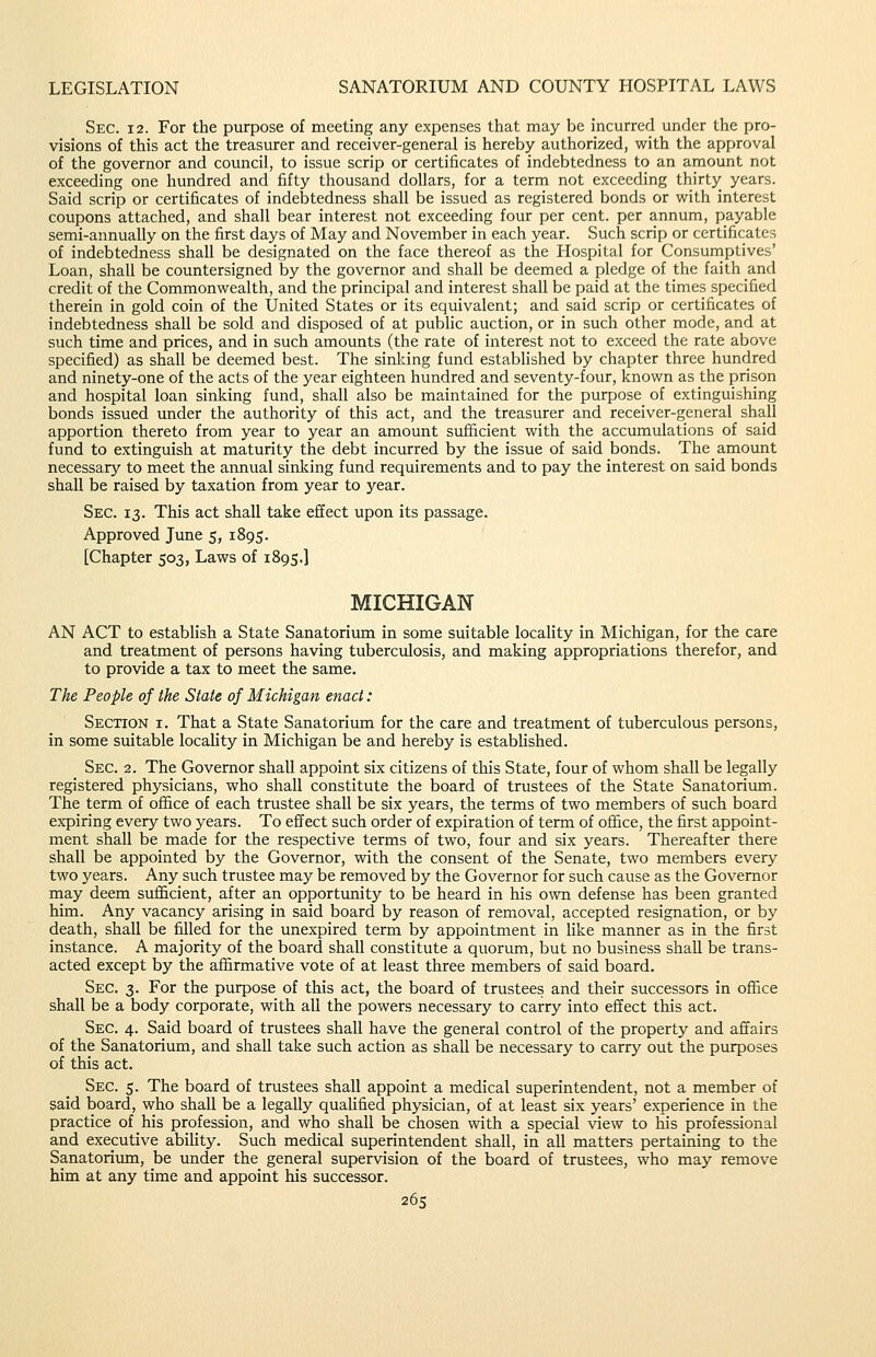 Sec. 12. For the purpose of meeting any expenses that may be incurred under the pro- visions of this act the treasurer and receiver-general is hereby authorized, with the approval of the governor and council, to issue scrip or certificates of indebtedness to an amount not exceeding one hundred and fifty thousand dollars, for a term not exceeding thirty years. Said scrip or certificates of indebtedness shall be issued as registered bonds or with interest coupons attached, and shall bear interest not exceeding four per cent, per annum, payable semi-annually on the first days of May and November in each year. Such scrip or certificates of indebtedness shall be designated on the face thereof as the Hospital for Consumptives' Loan, shall be countersigned by the governor and shall be deemed a pledge of the faith and credit of the Commonwealth, and the principal and interest shall be paid at the times specified therein in gold coin of the tjnited States or its equivalent; and said scrip or certificates of indebtedness shall be sold and disposed of at public auction, or in such other mode, and at such time and prices, and in such amounts (the rate of interest not to exceed the rate above specified) as shall be deemed best. The sinking fund estabHshed by chapter three hundred and ninety-one of the acts of the year eighteen hundred and seventy-four, known as the prison and hospital loan sinking fund, shall also be maintained for the purpose of extinguishing bonds issued under the authority of this act, and the treasurer and receiver-general shall apportion thereto from year to year an amount sufiicient with the accumulations of said fund to extinguish at maturity the debt incurred by the issue of said bonds. The amount necessary to meet the annual sinking fund requirements and to pay the interest on said bonds shall be raised by taxation from year to year. Sec. 13. This act shall take effect upon its passage. Approved June 5, 1895. [Chapter 503, Laws of 1895.] MICHIGAN AN ACT to establish a State Sanatorium in some suitable locality in Michigan, for the care and treatment of persons having tuberculosis, and making appropriations therefor, and to provide a tax to meet the same. The People of the State of Michigan enact: Section i. That a State Sanatorium for the care and treatment of tuberculous persons, in some suitable locaHty in Michigan be and hereby is established. Sec. 2. The Governor shall appoint six citizens of this State, four of whom shall be legally registered physicians, who shall constitute the board of trustees of the State Sanatorium. The term of office of each trustee shall be six years, the terms of two members of such board expiring every two years. To effect such order of expiration of term of office, the first appoint- ment shall be made for the respective terms of two, four and six years. Thereafter there shall be appointed by the Governor, with the consent of the Senate, two members every two years. Any such trustee may be removed by the Governor for such cause as the Governor may deem sufficient, after an opportunity to be heard in his ovm. defense has been granted him. Any vacancy arising in said board by reason of removal, accepted resignation, or by death, shall be filled for the unexpired term by appointment in like manner as in the first instance. A majority of the board shall constitute a quorum, but no business shall be trans- acted except by the affirmative vote of at least three members of said board. Sec. 3. For the purpose of this act, the board of trustees and their successors in office shall be a body corporate, with all the powers necessary to carry into effect this act. Sec. 4. Said board of trustees shall have the general control of the property and affairs of the Sanatorium, and shall take such action as shall be necessary to carry out the purposes of this act. Sec. 5. The board of trustees shall appoint a medical superintendent, not a member of said board, who shall be a legally quaUfied physician, of at least six years' experience in the practice of his profession, and who shall be chosen with a special view to his professional and executive ability. Such medical superintendent shall, in all matters pertaining to the Sanatorium, be under the general supervision of the board of trustees, who may remove him at any time and appoint his successor. 26s