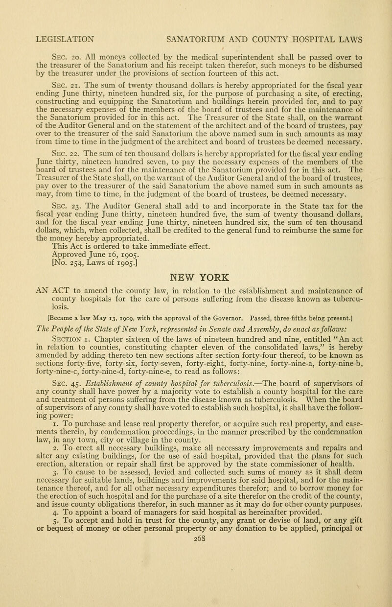 Sec. 20. All moneys collected by the medical superintendent shall be passed over to the treasurer of the Sanatorium and his receipt taken therefor, such moneys to be disbursed by the treasurer under the provisions of section fourteen of this act. Sec. 21. The sirni of twenty thousand dollars is hereby appropriated for the fiscal year ending Jime thirty, nineteen hundred six, for the purpose of purchasing a site, of erecting, constructing and equipping the Sanatorium and buildings herein provided for, and to pay the necessary expenses of the members of the board of trustees and for the maintenance of the Sanatorium provided for in this act. The Treasurer of the State shall, on the warrant of the Auditor General and on the statement of the architect and of the board of trustees, pay over to the treasurer of the said Sanatorium the above named sum in such amounts as may from time to time in the judgment of the architect and board of trustees be deemed necessary. Sec. 22. The sum of ten thousand dollars is hereby appropriated for the fiscal year ending June thirty, nineteen hundred seven, to pay the necessary expenses of the members of the board of trustees and for the maintenance of the Sanatorium provided for in this act. The Treasurer of the State shall, on the warrant of the Auditor General and of the board of trustees, pay over to the treasurer of the said Sanatorium the above named sum in such amounts as may, from time to time, in the judgment of the board of trustees, be deemed necessary. Sec. 23. The Auditor General shall add to and incorporate in the State tax for the fiscal year ending June thirty, nineteen hundred five, the sum of twenty thousand dollars, and for the fiscal year ending June thirty, nineteen hundred six, the sum of ten thousand dollars, which, when collected, shall be credited to the general fund to reimburse the same for the money hereby appropriated. This Act is ordered to take immediate effect. Approved June 16, 1905. [No. 254, Laws of 1905.] NEW YORK AN ACT to amend the county law, in relation to the establishment and maintenance of county hospitals for the care of persons suffering from the disease known as tubercu- losis. [Became a law May 13, igog, with the approval of the Governor. Passed, three-fifths being present.] The People of the State of New York, represented in Senate and Assembly, do enact as follows: Section i. Chapter sixteen of the laws of nineteen hundred and nine, entitled An act in relation to counties, constituting chapter eleven of the consolidated laws, is hereby amended by adding thereto ten new sections after section forty-four thereof, to be known as sections forty-five, forty-six, forty-seven, forty-eight, forty-nine, forty-nine-a, forty-nine-b, forty-nine-c, forty-nine-d, forty-nine-e, to read as follows: Sec. 45. Establishment of county hospital for tuberculosis.—The board of supervisors of any county shall have power by a majority vote to estabhsh a county hospital for the care and treatment of persons suffering from the disease known as tuberculosis. When the board of supervisors of any county shall have voted to establish such hospital, it shall have the follow- ing power: 1. To purchase and lease real property therefor, or acquire such real property, and case- ments therein, by condemnation proceedings, in the manner prescribed by the condemnation law, in any town, city or village in the county. 2. To erect all necessary buildings, make all necessary improvements and repairs and alter any existing buildings, for the use of said hospital, provided that the plans for such erection, alteration or repair shall first be approved by the state commissioner of health. 3. To cause to be assessed, levied and collected such sums of money as it shall deem necessary for suitable lands, buildings and improvements for said hospital, and for the main- tenance thereof, and for all other necessary expenditures therefor; and to borrow money for the erection of such hospital and for the purchase of a site therefor on the credit of the county, and issue county obligations therefor, in such manner as it may do for other county purposes. 4. To appoint a board of managers for said hospital as hereinafter provided. 5. To accept and hold in trust for the county, any grant or devise of land, or any gift or bequest of money or other personal property or any donation to be applied, principal or