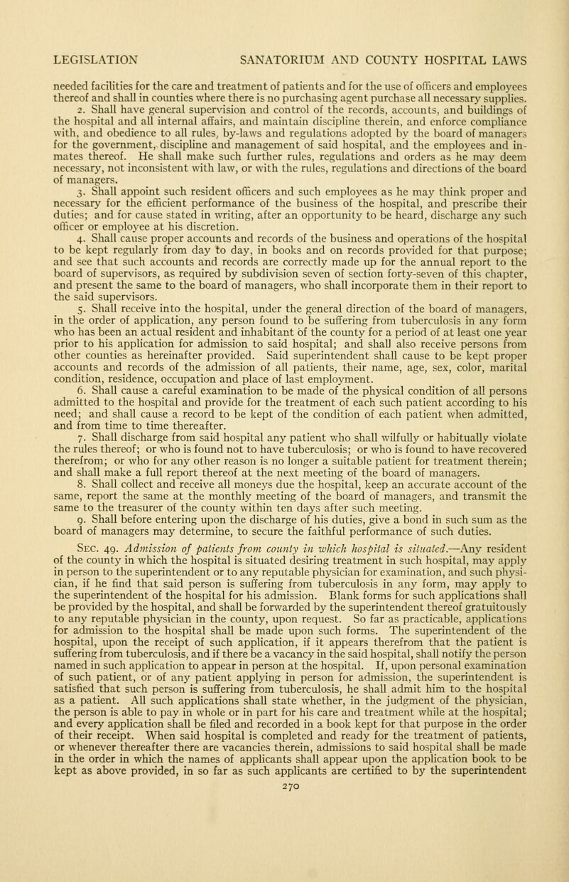 needed facilities for the care and treatment of patients and for the use of ofiicers and employees thereof and shall in counties where there is no purchasing agent purchase all necessary supplies. 2. Shall have general supervision and control of the records, accounts, and buildings of the hospital and all internal ailairs, and maintain discipline therein, and enforce compliance with, and obedience to all rules, bj^-laws and regulations adopted by the board of managers for the government,- discipline and management of said hospital, and the employees and in- mates thereof. He shall make such further rules, regulations and orders as he may deem necessary, not inconsistent with law, or with the rules, regulations and directions of the board of managers. 3. Shall appoint such resident officers and such employees as he may think proper and necessary for the efficient performance of the business of the hospital, and prescribe their duties; and for cause stated in writing, after an opportunity to be heard, discharge any such officer or employee at his discretion. 4. Shall cause proper accounts and records of the business and operations of the hospital to be kept regularly from day to day, in books and on records provided for that purpose; and see that such accounts and records are correctly made up for the annual report to the board of supervisors, as required by subdivision seven of section forty-seven of this chapter, and present the same to the board of managers, who shall incorporate them in their report to the said supervisors. 5. Shall receive into the hospital, under the general direction of the board of managers, in the order of application, any person found to be suffering from tuberculosis in any form who has been an actual resident and inhabitant of the county for a period of at least one year prior to his application for admission to said hospital; and shall also receive persons from other counties as hereinafter provided. Said superintendent shall cause to be kept proper accounts and records of the admission of all patients, their name, age, sex, color, marital condition, residence, occupation and place of last employment. 6. shall cause a careful examination to be made of the physical condition of all persons admitted to the hospital and provide for the treatment of each such patient according to his need; and shall cause a record to be kept of the condition of each patient when admitted, and from time to time thereafter. 7. Shall discharge from said hospital any patient who shall wilfully or habitually violate the rules thereof; or who is found not to have tuberculosis; or who is found to have recovered therefrom; or who for any other reason is no longer a suitable patient for treatment therein; and shall make a full report thereof at the next meeting of the board of managers. 8. Shall collect and receive all moneys due the hospital, keep an accurate account of the same, report the same at the monthly meeting of the board of managers, and transmit the same to the treasurer of the county within ten days after such meeting. 9. Shall before entering upon the discharge of his duties, give a bond in such sum as the board of managers may determine, to secure the faithful performance of such duties. Sec. 49. Admission of patients from county in which hospital is situated.—Any resident of the county in which the hospital is situated desiring treatment in such hospital, may applj'' in person to the superintendent or to any reputable physician for examination, and such physi- cian, if he find that said person is suffering from tuberculosis in an}' form, may apply to the superintendent of the hospital for his admission. Blank forms for such applications shall be provided by the hospital, and shall be forwarded by the superintendent thereof gratuitously to any reputable physician in the county, upon request. So far as practicable, applications for admission to the hospital shall be made upon such forms. The superintendent of the hospital, upon the receipt of such application, if it appears therefrom that the patient is suffering from tuberculosis, and if there be a vacancy in the said hospital, shall notify the person named in such application to appear in person at the hospital. If, upon personal examination of such patient, or of any patient applying in person for admission, the superintendent is satisfied that such person is suffering from tuberculosis, he shall admit him to the hospital as a patient. All such applications shall state whether, in the judgment of the physician, the person is able to pay in whole or in part for his care and treatment while at the hospital; and every application shall be filed and recorded in a book kept for that purpose in the order of their receipt. When said hospital is completed and ready for the treatment of patients, or whenever thereafter there are vacancies therein, admissions to said hospital shall be made in the order in which the names of applicants shall appear upon the application book to be kept as above provided, in so far as such applicants are certified to by the superintendent