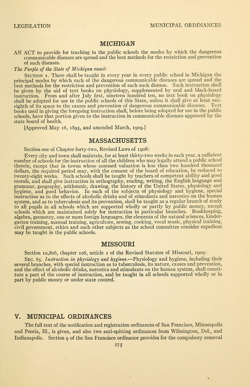 MICHIGAN AN ACT to provide for teaching in the public schools the modes by which the dangerous communicable diseases are spread and the best methods for the restriction and prevention of such diseases. The People of the Slate of Michigan enact: Section i. There shall be taught in every year in every public school in Michigan the principal modes by which each of the dangerous communicable diseases are spread and the best methods for the restriction and prevention of each such disease. Such instruction shall be given by the aid of text books on physiology, supplemented by oral and black-board instruction. From and after July first, nineteen hundred ten, no text book on physiology shall be adopted for use in the public schools of this State, unless it shall give at least one- eighth of its space to the causes and prevention of dangerous communicable diseases. Text books used in giving the foregoing instruction shall, before being adopted for use in the public schools, have that portion given to the instruction in communicable diseases approved by the state board of health. [Approved May i6, 1895, and amended March, 1909.] MASSACHUSETTS Section one of Chapter forty-two, Revised Laws of 1908: Every city and town shall maintain, for at least thirty-two weeks in each year, a sufficient number of schools for the instruction of all the children who may legally attend a public school therein, except that in towns whose assessed valuation is less than two hundred thousand dollars, the required period may, with the consent of the board of education, be reduced to twenty-eight weeks. Such schools shall be taught by teachers of competent ability and good morals, and shall give instruction in orthography, reading, writing, the English language and grammar, geography, arithmetic, drawing, the history of the United States, physiology and hygiene, and good behavior. In each of the subjects of physiology and_ hygiene, special instruction as to the effects of alcoholic drinks and of stimulants and narcotics on the human system, and as to tuberculosis and its prevention, shall be taught as a regular branch of study to all pupils in all schools which are supported wholly or partly by public money, except schools which are maintained solely for instruction in particular branches. Bookkeeping, algebra, geometry, one or more foreign languages, the elements of the natural sciences, kinder- garten training, manual training, agriculture, sewing, cooking, vocal music, physical training, civil government, ethics and such other subjects as the school committee consider expedient may be taught in the public schools. MISSOURI Section 10,806, chapter 106, article 2 of the Revised Statutes of Missouri, 1909: Sec. 65. Instruction in physiology and hygiene.—Physiology and hygiene, including their several branches, with special instruction as to tuberculosis, its nature, causes and prevention, and the effect of alcoholic drinks, narcotics and stimulants on the human system, shall consti- tute a part of the course of instruction, and be taught in all schools supported wholly or in part by public money or under state control. V. MUNICIPAL ORDINANCES The full text of the notification and registration ordinances of San Francisco, Minneapolis and Peoria, lU., is given, and also two anti-spitting ordinances from Wilmington, Del., and Indianapolis. Section 9 of the San Francisco ordinance provides for the compulsory removal 27s