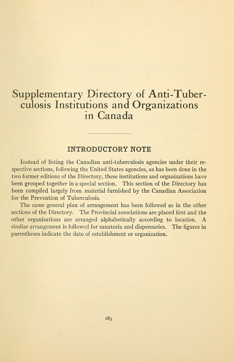 Supplementary Directory of Anti-Tuber- culosis Institutions and Organizations in Canada INTRODUCTORY NOTE Instead of listing the Canadian anti-tuberculosis agencies under their re- spective sections, following the United States agencies, as has been done in the two former editions of the Directory, these institutions and organizations have been grouped together in a special section. This section of the Directory has been compiled largely from material furnished by the Canadian Association for the Prevention of Tuberculosis. The same general plan of arrangement has been followed as in the other sections of the Directory. The Provincial associations are placed first and the other organizations are arranged alphabetically according to location. A similar arrangement is followed for sanatoria and dispensaries. The figures in parentheses indicate the date of establishment or organization.