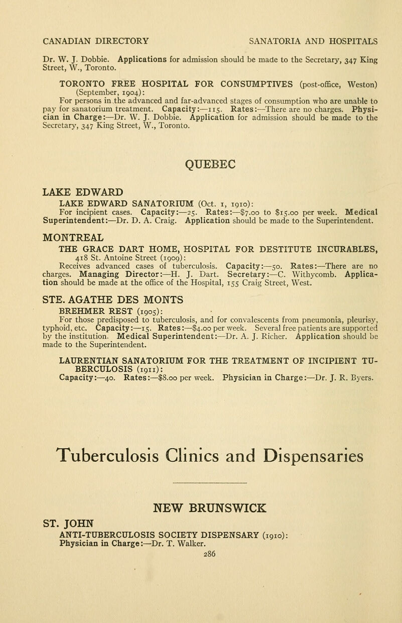 Dr. W. J. Dobbie. Applications for admission should be made to the Secretary, 347 King Street, W., Toronto. TORONTO FREE HOSPITAL FOR CONSUMPTIVES (post-office, Weston) (September, 1904): For persons in .the advanced and far-advanced stages of consumption who are unable to pay for sanatorium treatment. Capacity:—115. Rates:—There are no charges. Physi- cian in Charge:—Dr. W. J. Dobbie. Application for admission should be made to the Secretary, 347 King Street, W., Toronto. QUEBEC LAKE EDWARD LAKE EDWARD SANATORIUM (Oct. i, 1910): For incipient cases. Capacity:—25. Rates:—$7.00 to $15.00 per week. Medical Superintendent:—Dr. D. A. Craig. Application should be made to the Superintendent. MONTREAL THE GRACE DART HOME, HOSPITAL FOR DESTITUTE INCURABLES, 418 St. Antoine Street (1909): Receives advanced cases of tuberculosis. Capacity:—50. Rates:—There are no charges. Managing Director:—H. J. Dart. Secretary:—C. Withycomb. Applica- tion should be made at the office of the Hospital, 155 Craig Street, West, STE. AGATHE DES MONTS BREHMER REST (1905): ■ P'or those predisposed to tuberculosis, and for convalescents from pneumonia, pleurisy, tj^hoid, etc. Capacity:—15. Rates:—$4.00 per week. Several free patients are supported by the institution. Medical Superintendent:—Dr. A. J. Richer. Application should be made to the Superintendent. LAURENTIAN SANATORIUM FOR THE TREATMENT OF INCIPIENT TU- BERCULOSIS (191i): Capacity:—40. Rates:—$8.00 per week. Physician in Charge:—Dr. J. R. Byers. Tuberculosis Clinics and Dispensaries NEW BRUNSWICK ST. JOHN ANTI-TUBERCULOSIS SOCIETY DISPENSARY (1910): Physician in Charge:—Dr. T. Walker.