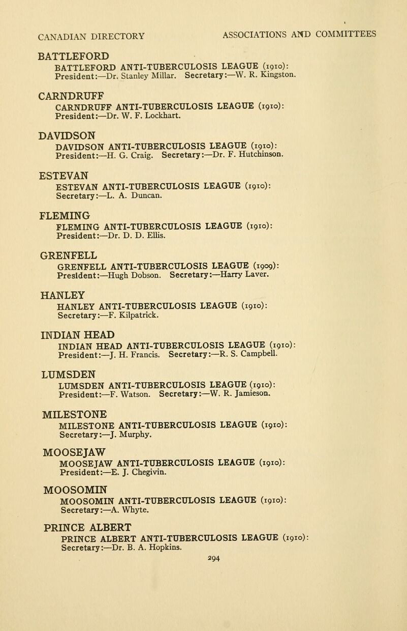 BATTLEFORD BATTLEFORD ANTI-TUBERCULOSIS LEAGUE (1910): President:—Dr. Stanley Millar. Secretary:—W. R. Kingston. CARNDRUFF CARNDRUFF ANTI-TUBERCULOSIS LEAGUE (1910): President:—Dr. W. F. Lockhart. DAVIDSON DAVIDSON ANTI-TUBERCULOSIS LEAGUE (1910): President:—H. G. Craig. Secretary:—Dr. F. Hutchinson. ESTEVAN ESTEVAN ANTI-TUBERCULOSIS LEAGUE (1910): Secretary:—L. A. Duncan. FLEMING FLEMING ANTI-TUBERCULOSIS LEAGUE (1910): President:-Dr. D. D. Ellis. GRENFELL GRENFELL ANTI-TUBERCULOSIS LEAGUE (1909): President:—Hugh Dobson. Secretary:—Harry Laver. HANLEY HANLEY ANTI-TUBERCULOSIS LEAGUE (1910): Secretary:—F. Kilpatrick. INDIAN HEAD INDIAN HEAD ANTI-TUBERCULOSIS LEAGUE (1910): President:—J. H. Francis. Secretary:—R. S. Campbell. LUMSDEN LUMSDEN ANTI-TUBERCULOSIS LEAGUE (1910): President:—F. Watson. Secretary:—W. R. Jamieson. MILESTONE MILESTONE ANTI-TUBERCULOSIS LEAGUE (1910): Secretary:—J. Murphy. MOOSEJAW MOOSE JAW ANTI-TUBERCULOSIS LEAGUE (1910): President:—E. J. Chegivin. MOOSOMIN MOOSOMIN ANTI-TUBERCULOSIS LEAGUE (1910): Secretary:—A. Whyte. PRINCE ALBERT PRINCE ALBERT ANTI-TUBERCULOSIS LEAGUE (1910): Secretary:—Dr. B. A. Hopkins.