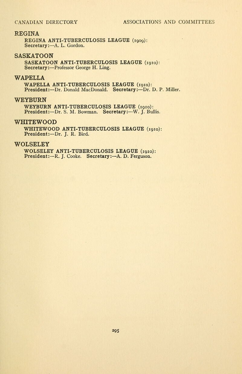 REGINA REGINA ANTI-TUBERCULOSIS LEAGUE (1909): Secretary:—A. L. Gordon. SASKATOON SASKATOON ANTI-TUBERCULOSIS LEAGUE (1910): Secretary:—Professor George H. Ling. WAPELLA WAPELLA ANTI-TUBERCULOSIS LEAGUE (1910): President:—Dr. Donald MacDonald. Secretary:—Dr. D. P. Miller. WEYBURN WEYBURN ANTI-TUBERCULOSIS LEAGUE (1910): President:—Dr. S. M. Bowman. Secretary:—W. J. Bullis. WHITEWOOD WHITEWOOD ANTI-TUBERCULOSIS LEAGUE (1910): President:—Dr. J. R. Bird. WOLSELEY WOLSELEY ANTI-TUBERCULOSIS LEAGUE (1910): President:—R. J. Cooke. Secretary:—A. D. Ferguson. 29s