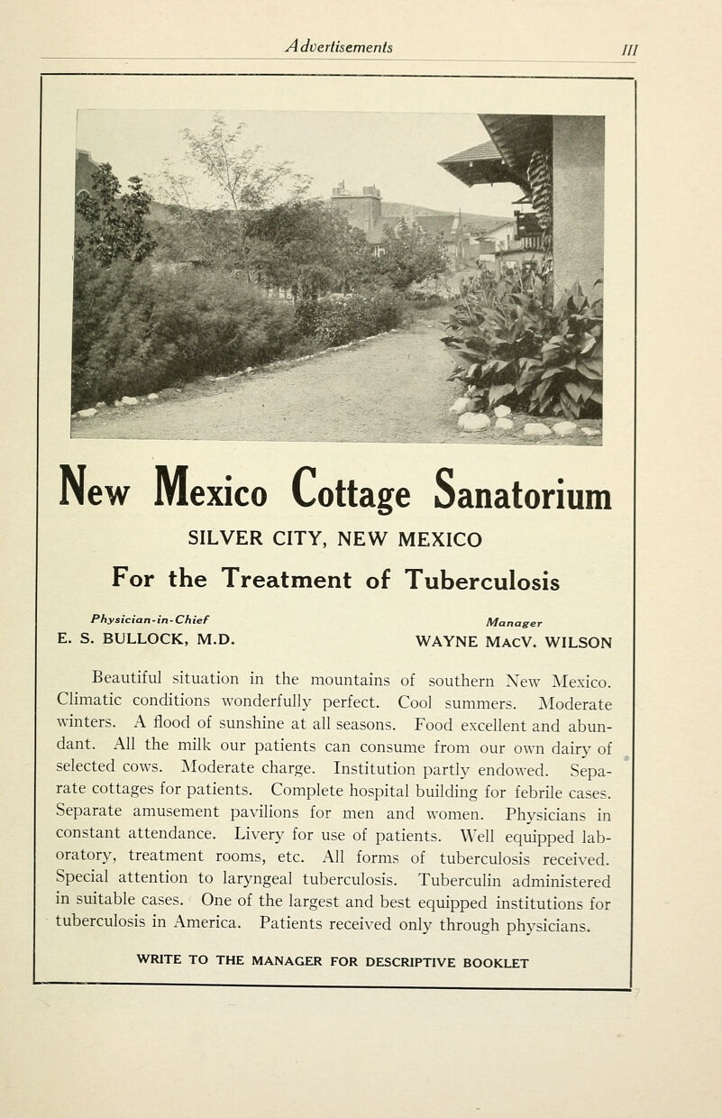 New Mexico Cottage Sanatorium SILVER CITY, NEW MEXICO For the Treatment of Tuberculosis Physician - in - Ch ief E. S. BULLOCK, M.D. Manager WAYNE MACV. WILSON Beautiful situation in the mountains of southern New Mexico. Climatic conditions wonderfully perfect. Cool summers. Moderate winters. A flood of sunshine at all seasons. Food excellent and abun- dant. All the milk our patients can consume from our own dairy of selected cows. IModerate charge. Institution partly endowed. Sepa- rate cottages for patients. Complete hospital building for febrile cases. Separate amusement pavilions for men and women. Physicians in constant attendance. Livery for use of patients. Well equipped lab- oratory, treatment rooms, etc. All forms of tuberculosis received. Special attention to laryngeal tuberculosis. Tuberculin administered in suitable cases. One of the largest and best equipped institutions for tuberculosis in America. Patients received only through physicians. WRITE TO THE MANAGER FOR DESCRIPTIVE BOOKLET