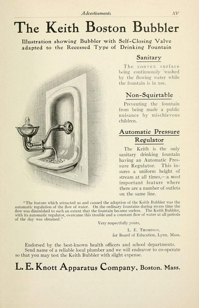 The Keith Boston Bubbler Illustration sho\ving Bubbler \vith Self-Closing Valve adapted to the Recessed Type of Drinking Fountain Sanitary The convex surface I'-^r I ^.t' being continuously washed by the flowing water while the fountain is in use. Non-Squirtable Preventing the fountain from being made a public nuisance by mischievous children. Automatic Pressure Regulator The Keith is the only sanitary drinking fountain having an Automatic Pres- sure Regulator. This in- sures a uniform height of stream at all times,—-a most important feature where there are a number of outlets on the same line. The feature which attracted us and caused the adoption of the Keith Bubbler was the automatic regulation of the flow of water. On the ordinary fountains during recess time the flow was diminished to such an extent that the fountain became useless. The Keith Bubbler, with its automatic regulator, overcame this trouble and a constant flow of water at all periods of the day was obtained. Very respectfully yours, L. E. Thompson, for Board of Education, Lynn, Mass. Endorsed by the best-known health ofi&cers and school departments. Send name of a reliable local plumber and we will endeavor to co-operate so that you may test the Keith Bubbler with slight expense. Li. E. Knott Apparatus Company, Boston, Mass.