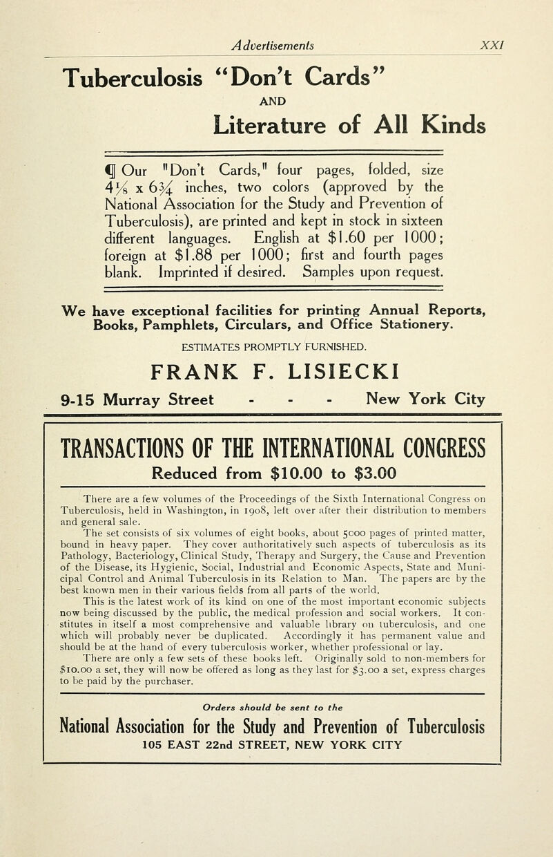 Tuberculosis Don't Cards AND Literature of All Kinds ^ Our Don't Cards, four pages, folded, size 4/^x6^ incfies, two colors (approved by tfie National Association for the Study and Prevention of Tuberculosis), are printed and kept in stock in sixteen different languages. English at $ 1.60 per 1000 ; foreign at $1.88 per 1000; first and fourth pages blank. Imprinted if desired. Samples upon request. We have exceptional facilities for printing Annual Reports, Books, Pamphlets, Circulars, and Office Stationery. ESTIMATES PROMPTLY FURNISHED. FRANK F. LISIECKI 9-15 Murray Street - - - New York City TRANSACTIONS OF THE INTERNATIONAL CONGRESS Reduced from $10.00 to $3.00 There are a few volumes of the Proceedings of the Sixth International Congress on Tuberculosis, held in Washington, in 1908, left over after their distribution to members and general sale. The set consists of six volumes of eight books, about 5C00 pages of printed matter, bound in heavy paper. They cover authoritatively such aspects of tuberculosis as its Pathology, Bacteriology, Clinical Study, Therapy and Surgery, the Cause and Prevention of the Disease, its Hygienic, Social, Industrial and Economic Aspects, State and Muni- cipal Control and Animal Tuberculosis in its Relation to Man. The papers are by the best known men in their various fields from all parts of the world. This is the latest work of its kind on one of the most important economic subjects now being discussed by the public, the medical profession and social workers. It con- stitutes in itself a most comprehensive and valuable library on tuberculosis, and one which will probably never be duplicated. Accordingly it has permanent value and should be at the hand of every tuberculosis worker, whether professional or lay. There are only a few sets of these books left. Originally sold to non-members for ^10.00 a set, they will now be offered as long as they last for ^3.00 a set, express charges to be paid by the purchaser. Orders should be sent to the National Association for the Study and Prevention of Tuberculosis 105 EAST 22nd STREET, NEW YORK CITY