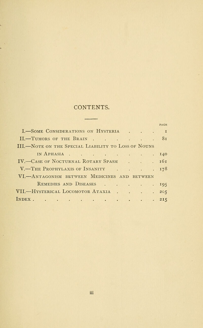 CONTENTS. PAGE I.—Some Considerations on Hysteria i II.—Tumors of the Brain 81 III.—Note on the Special Liability to Loss of Nouns in Aphasia ........ 140 IV.—Case of Nocturnal Rotary Spasm . . .161 V.—The Prophylaxis of Insanity . . . .178 VI.—Antagonism between Medicines and between Remedies and Diseases . . . . .195 VII.—Hysterical Locomotor Ataxia .... 205 Index 215