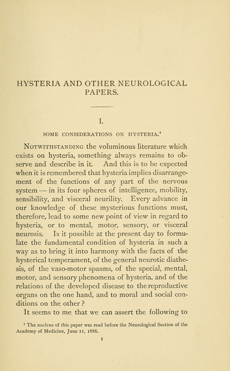 HYSTERIA AND OTHER NEUROLOGICAL PAPERS. I. SOME CONSIDERATIONS ON HYSTERIA.1 Notwithstanding the voluminous literature which exists on hysteria, something always remains to ob- serve and describe in it. And this is to be expected when it is remembered that hysteria implies disarrange- ment of the functions of any part of the nervous system — in its four spheres of intelligence, mobility, sensibility, and visceral neurility. Every advance in our knowledge of these mysterious functions must, therefore, lead to some new point of view in regard to hysteria, or to mental, motor, sensory, or visceral neurosis. Is it possible at the present day to formu- late the fundamental condition of hysteria in such a way as to bring it into harmony with the facts of the hysterical temperament, of the general neurotic diathe- sis, of the vaso-motor spasms, of the special, mental, motor, and sensory phenomena of hysteria, and of the relations of the developed disease to the reproductive organs on the one hand, and to moral and social con- ditions on the other ? It seems to me that we can assert the following to 1 The nucleus of this paper was read before the Neurological Section of the Academy of Medicine, June II, 1886.