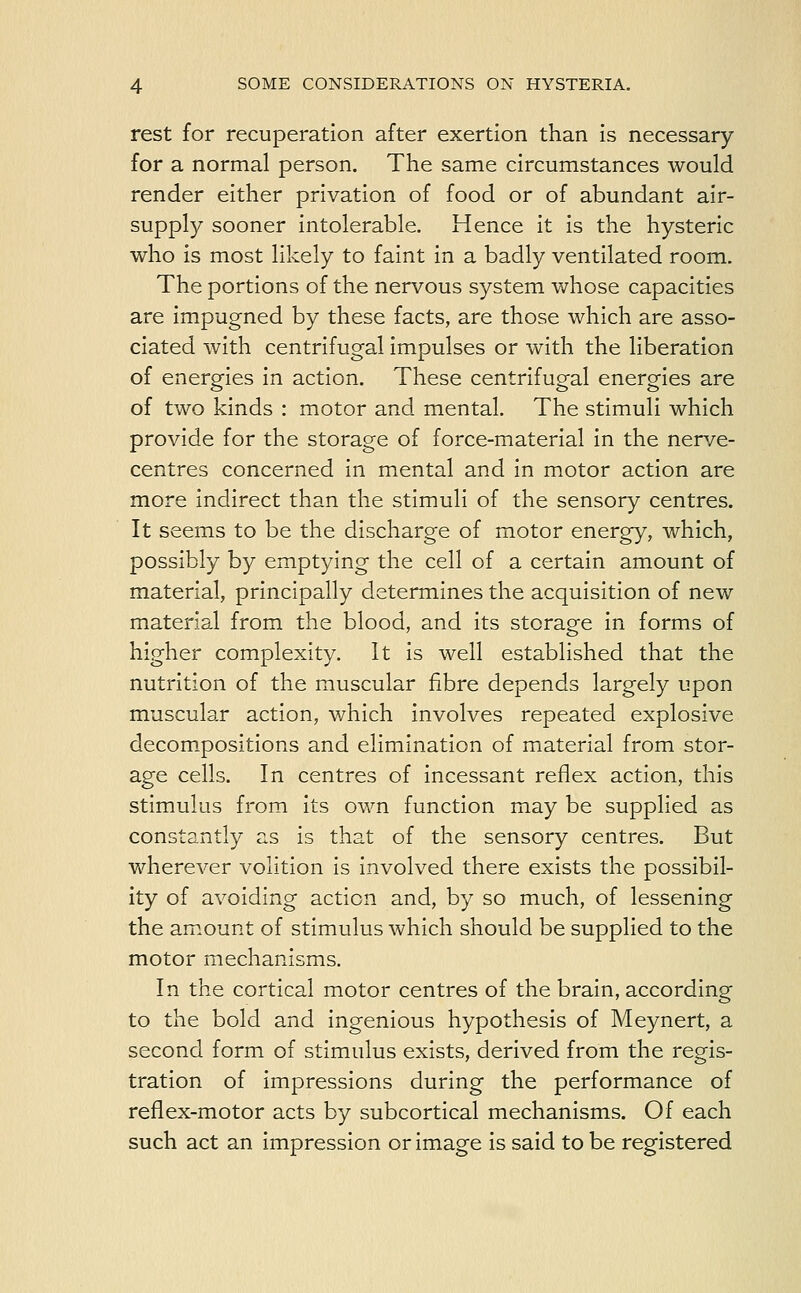 rest for recuperation after exertion than is necessary for a normal person. The same circumstances would render either privation of food or of abundant air- supply sooner intolerable. Hence it is the hysteric who is most likely to faint in a badly ventilated room. The portions of the nervous system whose capacities are impugned by these facts, are those which are asso- ciated with centrifugal impulses or with the liberation of energies in action. These centrifugal energies are of two kinds : motor and mental. The stimuli which provide for the storage of force-material in the nerve- centres concerned in mental and in motor action are more indirect than the stimuli of the sensory centres. It seems to be the discharge of motor energy, which, possibly by emptying the cell of a certain amount of material, principally determines the acquisition of new material from the blood, and its storage in forms of higher complexity. It is well established that the nutrition of the muscular fibre depends largely upon muscular action, which involves repeated explosive decompositions and elimination of material from stor- age cells. In centres of incessant reflex action, this stimulus from its own function may be supplied as constantly as is that of the sensory centres. But wherever volition is involved there exists the possibil- ity of avoiding action and, by so much, of lessening the amount of stimulus which should be supplied to the motor mechanisms. In the cortical motor centres of the brain, according to the bold and ingenious hypothesis of Meynert, a second form of stimulus exists, derived from the regis- tration of impressions during the performance of reflex-motor acts by subcortical mechanisms. Of each such act an impression or image is said to be registered