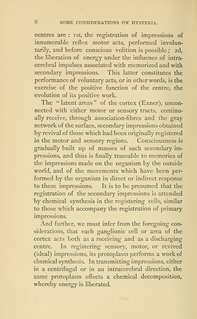 centres are : ist, the registration of impressions of innumerable reflex motor acts, performed involun- tarily, and before conscious volition is possible ; 2d, the liberation of energy under the influence of intra- cerebral impulses associated with memorized and with secondary impressions. This latter constitutes the performance of voluntary acts, or in other words, is the exercise of the positive function of the centre, the evolution of its positive work. The  latent areas  of the cortex (Exner), uncon- nected with either motor or sensory tracts, continu- ally receive, through association-fibres and the gray network of the surface, secondary impressions obtained by revival of those which had been originally registered in the motor and sensory regions. Consciousness is gradually built up of masses of such secondary im- pressions, and thus is finally traceable to memories of the impressions made on the organism by the outside world, and of the movements which have been per- formed by the organism in direct or indirect response to these impressions. It is to be presumed that the registration of the secondary impressions is attended by chemical synthesis in the registering cells, similar to those which accompany the registration of primary impressions. And further, we must infer from the foregoing con- siderations, that each ganglionic cell or area of the cortex acts both as a receiving and as a discharging centre. In registering sensory, motor, or revived (ideal) impressions, its protoplasm performs a work of chemical synthesis. In transmitting impressions, either in a centrifugal or in an intracerebral direction, the same protoplasm effects a chemical decomposition, whereby energy is liberated.