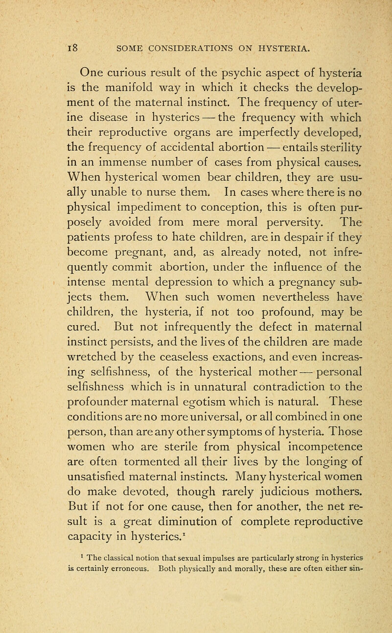 One curious result of the psychic aspect of hysteria is the manifold way in which it checks the develop- ment of the maternal instinct. The frequency of uter- ine disease in hysterics — the frequency with which their reproductive organs are imperfectly developed, the frequency of accidental abortion — entails sterility in an immense number of cases from physical causes. When hysterical women bear children, they are usu- ally unable to nurse them. In cases where there is no physical impediment to conception, this is often pur- posely avoided from mere moral perversity. The patients profess to hate children, are in despair if they become pregnant, and, as already noted, not infre- quently commit abortion, under the influence of the intense mental depression to which a pregnancy sub- jects them. When such women nevertheless have children, the hysteria, if not too profound, may be cured. But not infrequently the defect in maternal instinct persists, and the lives of the children are made wretched by the ceaseless exactions, and even increas- ing selfishness, of the hysterical mother — personal selfishness which is in unnatural contradiction to the profounder maternal egotism which is natural. These conditions are no more universal, or all combined in one person, than are any other symptoms of hysteria. Those women who are sterile from physical incompetence are often tormented all their lives by the longing of unsatisfied maternal instincts. Many hysterical women do make devoted, though rarely judicious mothers. But if not for one cause, then for another, the net re- sult is a great diminution of complete reproductive capacity in hysterics.1 1 The classical notion that sexual impulses are particularly strong in hysterics is certainly erroneous. Both physically and morally, these are often either sin-