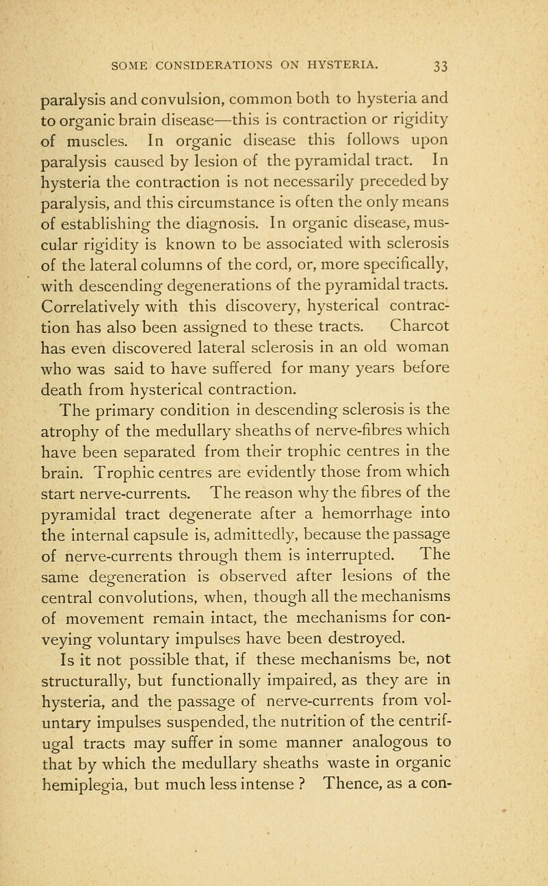 paralysis and convulsion, common both to hysteria and to organic brain disease—this is contraction or rigidity of muscles. In organic disease this follows upon paralysis caused by lesion of the pyramidal tract. In hysteria the contraction is not necessarily preceded by paralysis, and this circumstance is often the only means of establishing the diagnosis. In organic disease, mus- cular rigidity is known to be associated with sclerosis of the lateral columns of the cord, or, more specifically, with descending degenerations of the pyramidal tracts. Correlatively with this discovery, hysterical contrac- tion has also been assigned to these tracts. Charcot has even discovered lateral sclerosis in an old woman who was said to have suffered for many years before death from hysterical contraction. The primary condition in descending sclerosis is the atrophy of the medullary sheaths of nerve-fibres which have been separated from their trophic centres in the brain. Trophic centres are evidently those from which start nerve-*currents. The reason why the fibres of the pyramidal tract degenerate after a hemorrhage into the internal capsule is, admittedly, because the passage of nerve-currents through them is interrupted. The same defeneration is observed after lesions of the central convolutions, when, though all the mechanisms of movement remain intact, the mechanisms for con- veying voluntary impulses have been destroyed. Is it not possible that, if these mechanisms be, not structurally, but functionally impaired, as they are in hysteria, and the passage of nerve-currents from vol- untary impulses suspended, the nutrition of the centrif- ugal tracts may suffer in some manner analogous to that by which the medullary sheaths waste in organic hemiplegia, but much less intense ? Thence, as a con-