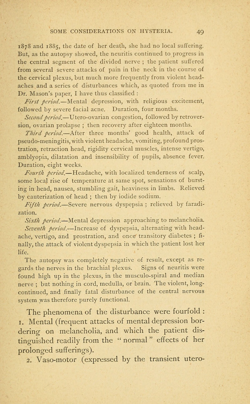 1878 and 1885, the date of her death, she had no local suffering. But, as the autopsy showed, the neuritis continued to progress in the central segment of the divided nerve ; the patient suffered from several severe attacks of pain in the neck in the course of the cervical plexus, but much more frequently from violent head- aches and a series of disturbances which, as quoted from me in Dr. Mason's paper, I have thus classified : First period.—Mental depression, with religious excitement, followed by severe facial acne. Duration, four months. Second period.—Utero-ovarian congestion, followed by retrover- sion, ovarian prolapse ; then recovery after eighteen months. Third period.—After three months' good health, attack of pseudo-meningitis, with violent headache, vomiting, profound pros- tration, retraction head, rigidity cervical muscles, intense vertigo, amblyopia, dilatation and insensibility of pupils, absence fever. Duration, eight weeks. Fourth period.—Headache, with localized tenderness of scalp, some local rise of temperature at same spot, sensations of burst- ing in head, nausea, stumbling gait, heaviness in limbs. Relieved by cauterization of head ; then by iodide sodium. Fifth period.—Severe nervous dyspepsia ; relieved by faradi- zation. Sixth period.-^-Mental depression approaching to melancholia. Seventh period.—Increase of dyspepsia, alternating with head- ache, vertigo, and prostration, and once transitory diabetes ; fi- nally, the attack of violent dyspepsia in which the patient lost her life. The autopsy was completely negative of result, except as re- gards the nerves in the brachial plexus. Signs of neuritis were found high up in the plexus, in the musculo-spiral and median nerve ; but nothing in cord, medulla, or'brain. The violent, long- continued, and finally fatal disturbance of the central nervous system was therefore purely functional. The phenomena of the disturbance were fourfold : 1. Mental (frequent attacks of mental depression bor- dering on melancholia, and which the patient dis- tinguished readily from the  normal  effects of her prolonged sufferings). 2. Vaso-motor (expressed by the transient utero-