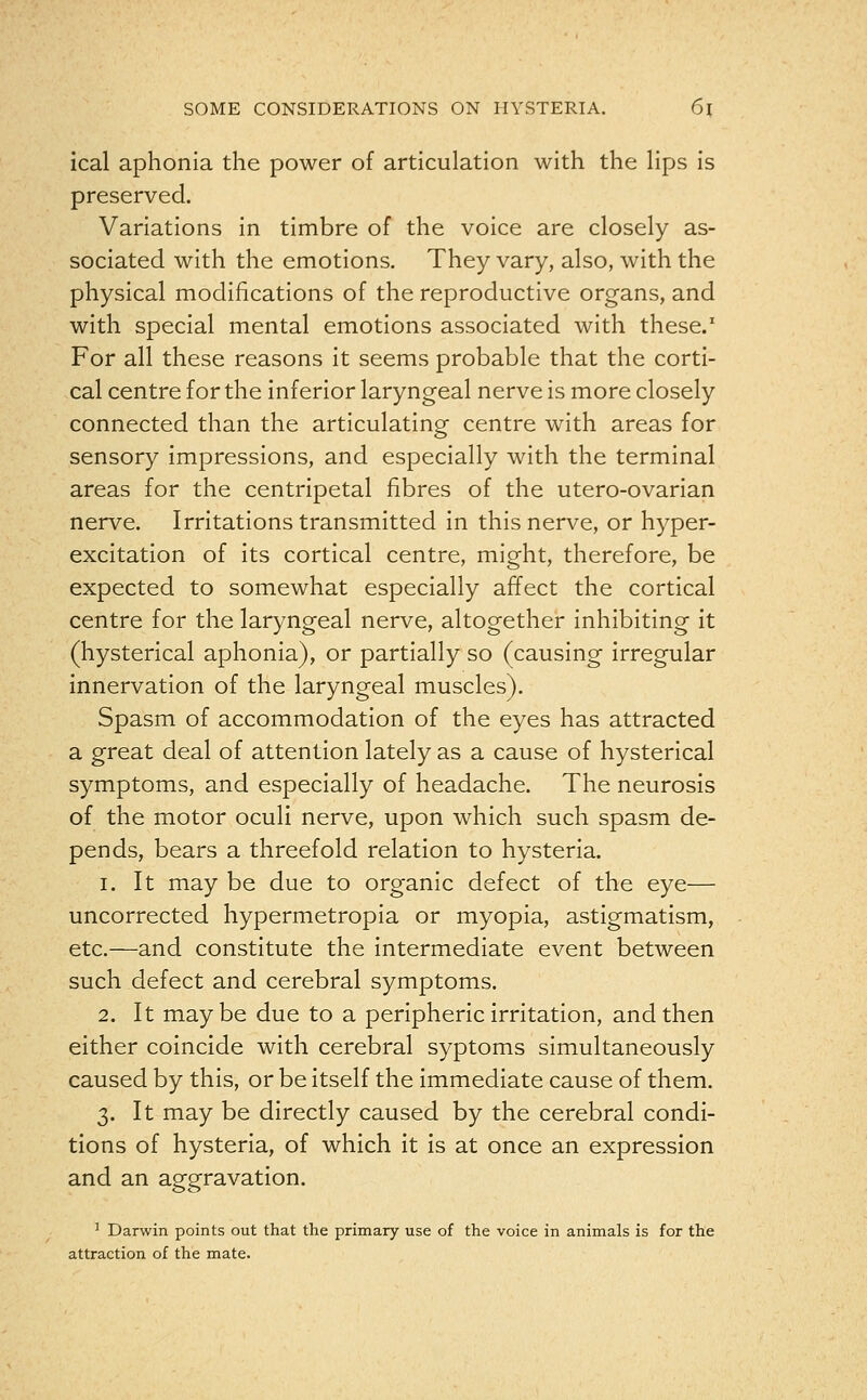 ical aphonia the power of articulation with the lips is preserved. Variations in timbre of the voice are closely as- sociated with the emotions. They vary, also, with the physical modifications of the reproductive organs, and with special mental emotions associated with these.1 For all these reasons it seems probable that the corti- cal centre for the inferior laryngeal nerve is more closely connected than the articulating centre with areas for sensory impressions, and especially with the terminal areas for the centripetal fibres of the utero-ovarian nerve. Irritations transmitted in this nerve, or hyper- excitation of its cortical centre, might, therefore, be expected to somewhat especially affect the cortical centre for the laryngeal nerve, altogether inhibiting it (hysterical aphonia), or partially so (causing irregular innervation of the laryngeal muscles). Spasm of accommodation of the eyes has attracted a great deal of attention lately as a cause of hysterical symptoms, and especially of headache. The neurosis of the motor oculi nerve, upon which such spasm de- pends, bears a threefold relation to hysteria. i. It may be due to organic defect of the eye— uncorrected hypermetropia or myopia, astigmatism, etc.—and constitute the intermediate event between such defect and cerebral symptoms. 2. It maybe due to a peripheric irritation, and then either coincide with cerebral syptoms simultaneously caused by this, or be itself the immediate cause of them. 3. It may be directly caused by the cerebral condi- tions of hysteria, of which it is at once an expression and an aggravation. 1 Darwin points out that the primary use of the voice in animals is for the attraction of the mate.