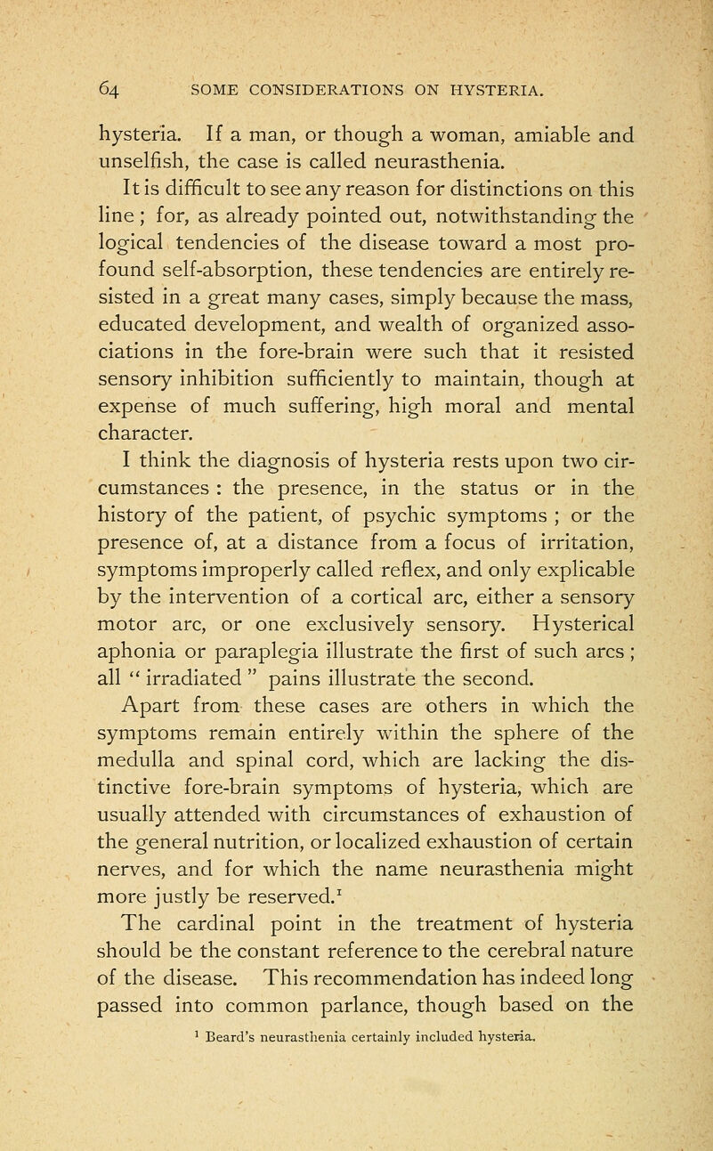 hysteria. If a man, or though a woman, amiable and unselfish, the case is called neurasthenia. It is difficult to see any reason for distinctions on this line ; for, as already pointed out, notwithstanding the logical tendencies of the disease toward a most pro- found self-absorption, these tendencies are entirely re- sisted in a great many cases, simply because the mass, educated development, and wealth of organized asso- ciations in the fore-brain were such that it resisted sensory inhibition sufficiently to maintain, though at expense of much suffering, high moral and mental character. I think the diagnosis of hysteria rests upon two cir- cumstances : the presence, in the status or in the history of the patient, of psychic symptoms ; or the presence of, at a distance from a focus of irritation, symptoms improperly called reflex, and only explicable by the intervention of a cortical arc, either a sensory motor arc, or one exclusively sensory. Hysterical aphonia or paraplegia illustrate the first of such arcs ; all  irradiated  pains illustrate the second. Apart from these cases are others in which the symptoms remain entirely within the sphere of the medulla and spinal cord, which are lacking the dis- tinctive fore-brain symptoms of hysteria, which are usually attended with circumstances of exhaustion of the general nutrition, or localized exhaustion of certain nerves, and for which the name neurasthenia might more justly be reserved.1 The cardinal point in the treatment of hysteria should be the constant reference to the cerebral nature of the disease. This recommendation has indeed long passed into common parlance, though based on the 1 Beard's neurasthenia certainly included hysteria.