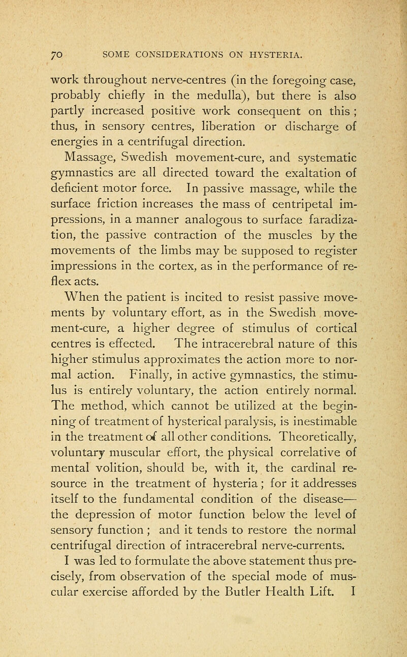 work throughout nerve-centres (in the foregoing case, probably chiefly in the medulla), but there is also partly increased positive work consequent on this ; thus, in sensory centres, liberation or discharge of energies in a centrifugal direction. Massage, Swedish movement-cure, and systematic gymnastics are all directed toward the exaltation of deficient motor force. In passive massage, while the surface friction increases the mass of centripetal im- pressions, in a manner analogous to surface faradiza- tion, the passive contraction of the muscles by the movements of the limbs may be supposed to register impressions in the cortex, as in the performance of re- flex acts. When the patient is incited to resist passive move- ments by voluntary effort, as in the Swedish move- ment-cure, a higher degree of stimulus of cortical centres is effected. The intracerebral nature of this higher stimulus approximates the action more to nor- mal action. Finally, in active gymnastics, the stimu- lus is entirely voluntary, the action entirely normal. The method, which cannot be utilized at the begin- ning of treatment of hysterical paralysis, is inestimable in the treatment of all other conditions. Theoretically, voluntary muscular effort, the physical correlative of mental volition, should be, with it, the cardinal re- source in the treatment of hysteria; for it addresses itself to the fundamental condition of the disease— the depression of motor function below the level of sensory function ; and it tends to restore the normal centrifugal direction of intracerebral nerve-currents. I was led to formulate the above statement thus pre- cisely, from observation of the special mode of mus- cular exercise afforded by the Butler Health Lift. I