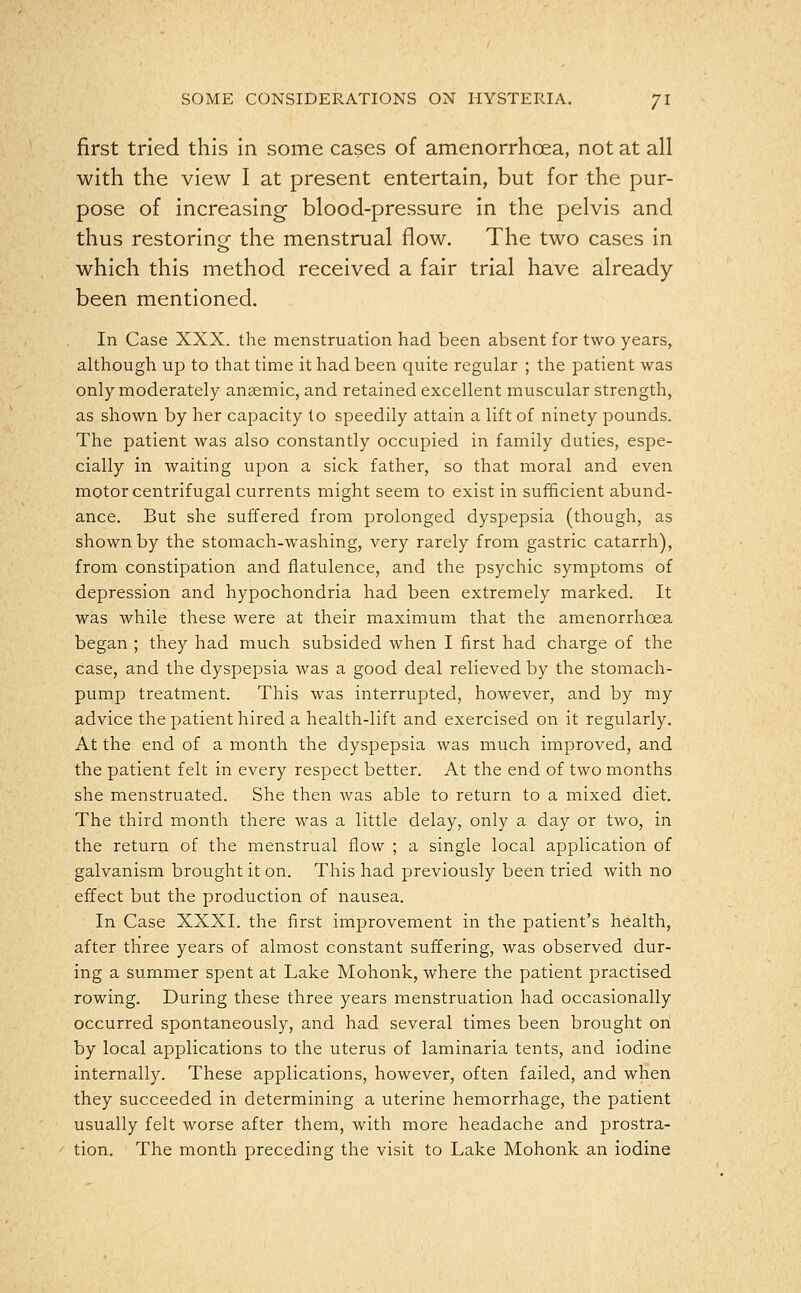 first tried this in some cases of amenorrhcea, not at all with the view I at present entertain, but for the pur- pose of increasing blood-pressure in the pelvis and thus restoring the menstrual flow. The two cases in which this method received a fair trial have already been mentioned. In Case XXX. the menstruation had been absent for two years, although up to that time it had been quite regular ; the patient was only moderately anaemic, and retained excellent muscular strength, as shown by her capacity to speedily attain a lift of ninety pounds. The patient was also constantly occupied in family duties, espe- cially in waiting upon a sick father, so that moral and even motor centrifugal currents might seem to exist in sufficient abund- ance. But she suffered from prolonged dyspepsia (though, as shown by the stomach-washing, very rarely from gastric catarrh), from constipation and flatulence, and the psychic symptoms of depression and hypochondria had been extremely marked. It was while these were at their maximum that the amenorrhcea began ; they had much subsided when I first had charge of the case, and the dyspepsia was a good deal relieved by the stomach- pump treatment. This was interrupted, however, and by my advice the patient hired a health-lift and exercised on it regularly. At the end of a month the dyspepsia was much improved, and the patient felt in every respect better. At the end of two months she menstruated. She then was able to return to a mixed diet. The third month there was a little delay, only a day or two, in the return of the menstrual flow ; a single local application of galvanism brought it on. This had previously been tried with no effect but the production of nausea. In Case XXXI. the first improvement in the patient's health, after three years of almost constant suffering, was observed dur- ing a summer spent at Lake Mohonk, where the patient practised rowing. During these three years menstruation had occasionally occurred spontaneously, and had several times been brought on by local applications to the uterus of laminaria tents, and iodine internally. These applications, however, often failed, and when they succeeded in determining a uterine hemorrhage, the patient usually felt worse after them, with more headache and prostra- tion. The month preceding the visit to Lake Mohonk an iodine