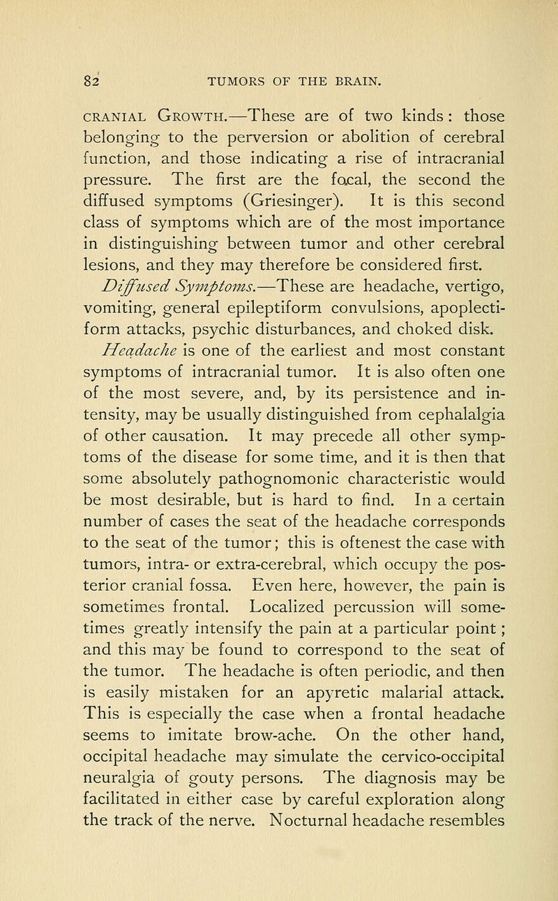 cranial Growth.—These are of two kinds: those belonging to the perversion or abolition of cerebral function, and those indicating a rise of intracranial pressure. The first are the facal, the second the diffused symptoms (Griesinger). It is this second class of symptoms which are of the most importance in distinguishing between tumor and other cerebral lesions, and they may therefore be considered first. Diffused Symptoms.—These are headache, vertigo, vomiting, general epileptiform convulsions, apoplecti- form attacks, psychic disturbances, and choked disk. Headache is one of the earliest and most constant symptoms of intracranial tumor. It is also often one of the most severe, and, by its persistence and in- tensity, may be usually distinguished from cephalalgia of other causation. It may precede all other symp- toms of the disease for some time, and it is then that some absolutely pathognomonic characteristic would be most desirable, but is hard to find. In a certain number of cases the seat of the headache corresponds to the seat of the tumor; this is oftenest the case with tumors, intra- or extra-cerebral, which occupy the pos- terior cranial fossa. Even here, however, the pain is sometimes frontal. Localized percussion will some- times greatly intensify the pain at a particular point; and this may be found to correspond to the seat of the tumor. The headache is often periodic, and then is easily mistaken for an apyretic malarial attack. This is especially the case when a frontal headache seems to imitate brow-ache. On the other hand, occipital headache may simulate the cervico-occipital neuralgia of gouty persons. The diagnosis may be facilitated in either case by careful exploration along the track of the nerve. Nocturnal headache resembles