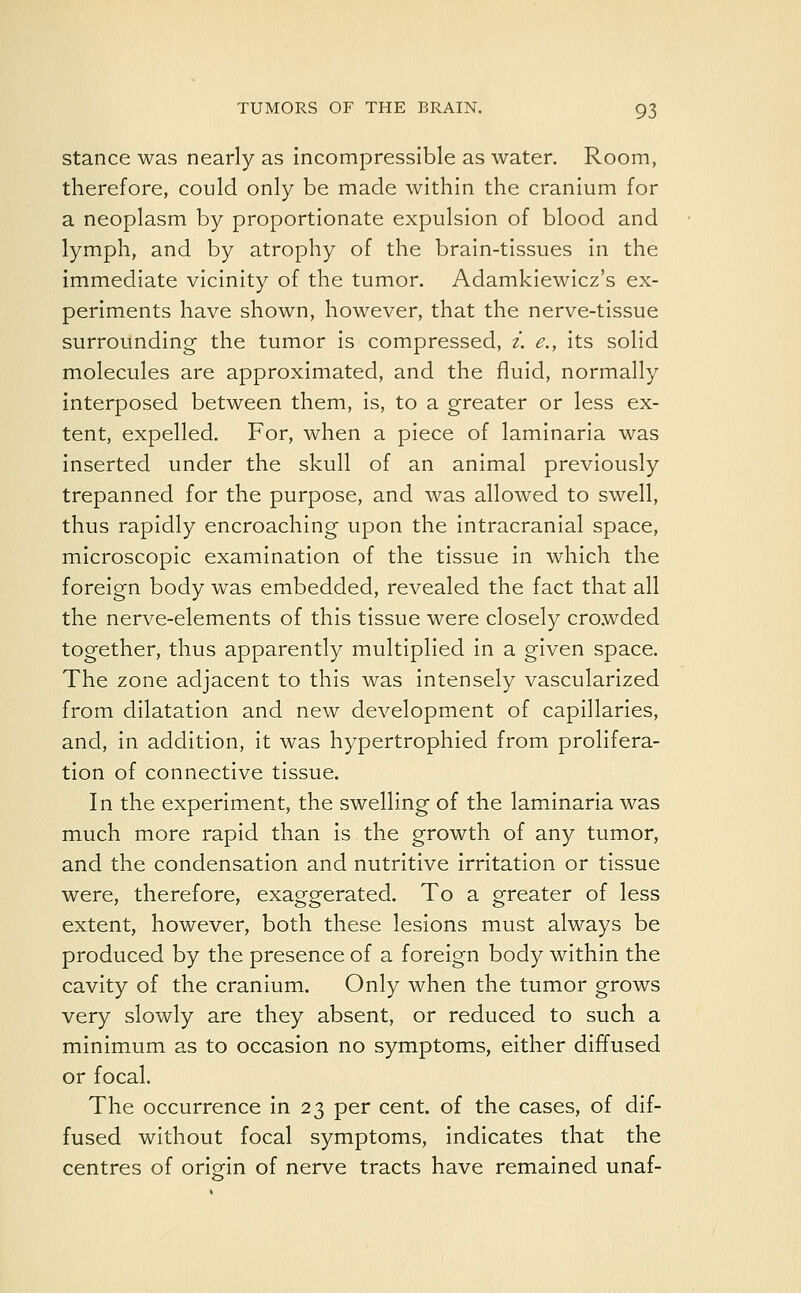 stance was nearly as incompressible as water. Room, therefore, could only be made within the cranium for a neoplasm by proportionate expulsion of blood and lymph, and by atrophy of the brain-tissues in the immediate vicinity of the tumor. Adamkiewicz's ex- periments have shown, however, that the nerve-tissue surrounding the tumor is compressed, i. e., its solid molecules are approximated, and the fluid, normally interposed between them, is, to a greater or less ex- tent, expelled. For, when a piece of laminaria was inserted under the skull of an animal previously trepanned for the purpose, and was allowed to swell, thus rapidly encroaching upon the intracranial space, microscopic examination of the tissue in which the foreign body was embedded, revealed the fact that all the nerve-elements of this tissue were closely crowded together, thus apparently multiplied in a given space. The zone adjacent to this was intensely vascularized from dilatation and new development of capillaries, and, in addition, it was hypertrophied from prolifera- tion of connective tissue. In the experiment, the swelling of the laminaria was much more rapid than is the growth of any tumor, and the condensation and nutritive irritation or tissue were, therefore, exaggerated. To a greater of less extent, however, both these lesions must always be produced by the presence of a foreign body within the cavity of the cranium. Only when the tumor grows very slowly are they absent, or reduced to such a minimum as to occasion no symptoms, either diffused or focal. The occurrence in 23 per cent, of the cases, of dif- fused without focal symptoms, indicates that the centres of origin of nerve tracts have remained unaf-