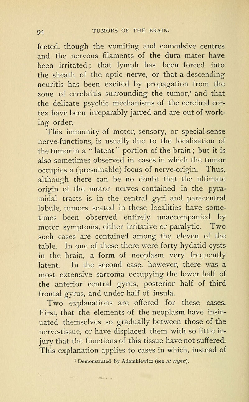 fected, though the vomiting and convulsive centres and the nervous filaments of the dura mater have been irritated; that lymph has been forced into the sheath of the optic nerve, or that a descending neuritis has been excited by propagation from the zone of cerebritis surrounding the tumor,1 and that the delicate psychic mechanisms of the cerebral cor- tex have been irreparably jarred and are out of work- ing order. This immunity of motor, sensory, or special-sense nerve-functions, is usually due to the localization of the tumor in a  latent  portion of the brain ; but it is also sometimes observed in cases in which the tumor occupies a (presumable) focus of nerve-origin. Thus, although there can be no doubt that the ultimate origin of the motor nerves contained in the pyra- midal tracts is in the central gyri and paracentral lobule, tumors seated in these localities have some- times been observed entirely unaccompanied by motor symptoms, either irritative or paralytic. Two such cases are contained among the eleven of the table. In one of these there were forty hydatid cysts in the brain, a form of neoplasm very frequently latent. In the second case, however, there was a most extensive sarcoma occupying the lower half of the anterior central gyrus, posterior half of third frontal gyrus, and under half of insula. Two explanations are offered for these cases. First, that the elements of the neoplasm have insin- uated themselves so gradually between those of the nerve-tissue, or have displaced them with so little in- jury that the functions of this tissue have not suffered. This explanation applies to cases in which, instead of 1 Demonstrated by Adamkiewicz (see ut supra).