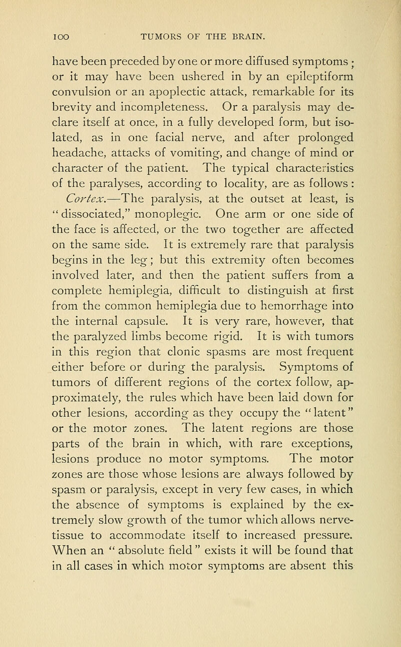 have been preceded by one or more diffused symptoms • or it may have been ushered in by an epileptiform convulsion or an apoplectic attack, remarkable for its brevity and incompleteness. Or a paralysis may de- clare itself at once, in a fully developed form, but iso- lated, as in one facial nerve, and after prolonged headache, attacks of vomiting, and change of mind or character of the patient. The typical characteristics of the paralyses, according to locality, are as follows : Cortex.—The paralysis, at the outset at least, is  dissociated, monoplegic. One arm or one side of the face is affected, or the two together are affected on the same side. It is extremely rare that paralysis begins in the leg; but this extremity often becomes involved later, and then the patient suffers from a complete hemiplegia, difficult to distinguish at first from the common hemiplegia due to hemorrhage into the internal capsule. It is very rare, however, that the paralyzed limbs become rigid. It is with tumors in this region that clonic spasms are most frequent either before or during the paralysis. Symptoms of tumors of different regions of the cortex follow, ap- proximately, the rules which have been laid down for other lesions, according as they occupy the latent or the motor zones. The latent regions are those parts of the brain in which, with rare exceptions, lesions produce no motor symptoms. The motor zones are those whose lesions are always followed by spasm or paralysis, except in very few cases, in which the absence of symptoms is explained by the ex- tremely slow growth of the tumor which allows nerve- tissue to accommodate itself to increased pressure. When an  absolute field  exists it will be found that in all cases in which motor symptoms are absent this