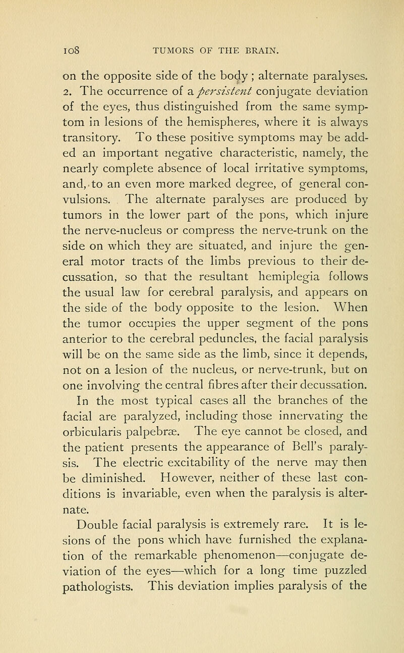 on the opposite side of the body; alternate paralyses. 2. The occurrence of a persistent conjugate deviation of the eyes, thus distinguished from the same symp- tom in lesions of the hemispheres, where it is always transitory. To these positive symptoms may be add- ed an important negative characteristic, namely, the nearly complete absence of local irritative symptoms, and,. to an even more marked degree, of general con- vulsions. The alternate paralyses are produced by tumors in the lower part of the pons, which injure the nerve-nucleus or compress the nerve-trunk on the side on which they are situated, and injure the gen- eral motor tracts of the limbs previous to their de- cussation, so that the resultant hemiplegia follows the usual law for cerebral paralysis, and appears on the side of the body opposite to the lesion. When the tumor occupies the upper segment of the pons anterior to the cerebral peduncles, the facial paralysis will be on the same side as the limb, since it depends, not on a lesion of the nucleus, or nerve-trunk, but on one involving the central fibres after their decussation. In the most typical cases all the branches of the facial are paralyzed, including those innervating the orbicularis palpebrae. The eye cannot be closed, and the patient presents the appearance of Bell's paraly- sis. The electric excitability of the nerve may then be diminished. However, neither of these last con- ditions is invariable, even when the paralysis is alter- nate. Double facial paralysis is extremely rare. It is le- sions of the pons which have furnished the explana- tion of the remarkable phenomenon—conjugate de- viation of the eyes—which for a long time puzzled pathologists. This deviation implies paralysis of the