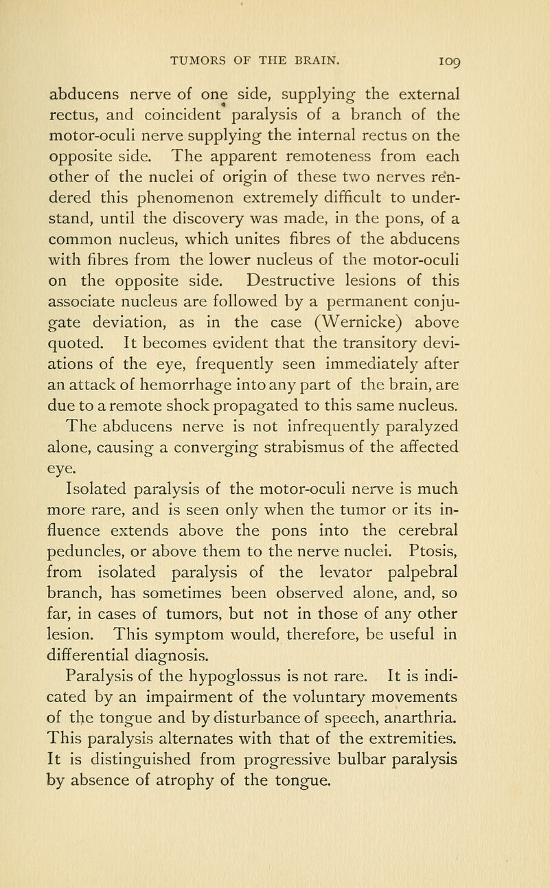 abducens nerve of one side, supplying the external rectus, and coincident paralysis of a branch of the motor-oculi nerve supplying the internal rectus on the opposite side. The apparent remoteness from each other of the nuclei of origin of these two nerves ren- dered this phenomenon extremely difficult to under- stand, until the discovery was made, in the pons, of a common nucleus, which unites fibres of the abducens with fibres from the lower nucleus of the motor-oculi on the opposite side. Destructive lesions of this associate nucleus are followed by a permanent conju- gate deviation, as in the case (Wernicke) above quoted. It becomes evident that the transitory devi- ations of the eye, frequently seen immediately after an attack of hemorrhage into any part of the brain, are due to a remote shock propagated to this same nucleus. The abducens nerve is not infrequently paralyzed alone, causing a converging strabismus of the affected eye. Isolated paralysis of the motor-oculi nerve is much more rare, and is seen only when the tumor or its in- fluence extends above the pons into the cerebral peduncles, or above them to the nerve nuclei. Ptosis, from isolated paralysis of the levator palpebral branch, has sometimes been observed alone, and, so far, in cases of tumors, but not in those of any other lesion. This symptom would, therefore, be useful in differential diagnosis. Paralysis of the hypoglossus is not rare. It is indi- cated by an impairment of the voluntary movements of the tongue and by disturbance of speech, anarthria. This paralysis alternates with that of the extremities. It is distinguished from progressive bulbar paralysis by absence of atrophy of the tongue.