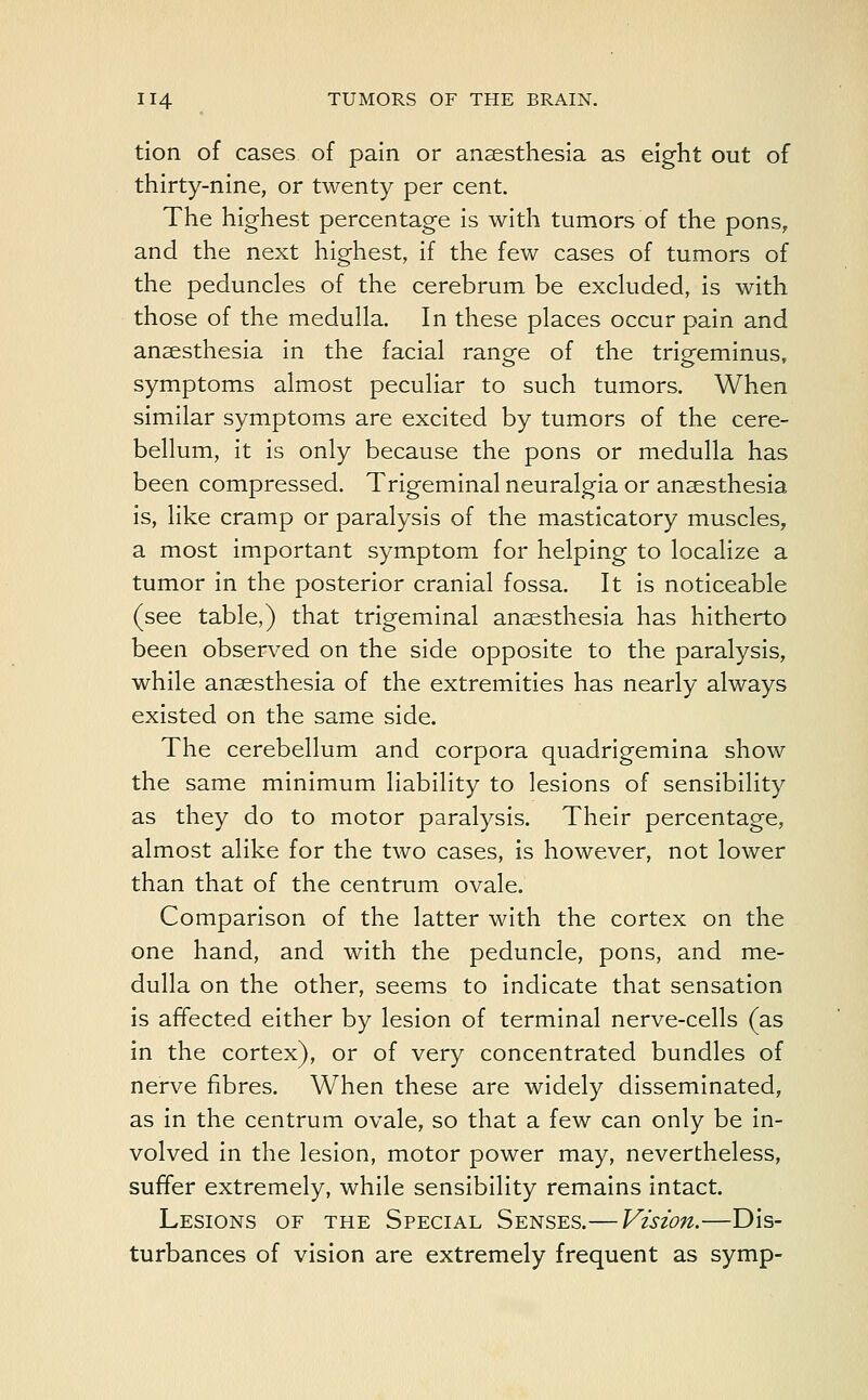 tion of cases of pain or anaesthesia as eight out of thirty-nine, or twenty per cent. The highest percentage is with tumors of the pons, and the next highest, if the few cases of tumors of the peduncles of the cerebrum be excluded, is with those of the medulla. In these places occur pain and anaesthesia in the facial range of the trigeminus, symptoms almost peculiar to such tumors. When similar symptoms are excited by tumors of the cere- bellum, it is only because the pons or medulla has been compressed. Trigeminal neuralgia or anaesthesia is, like cramp or paralysis of the masticatory muscles, a most important symptom for helping to localize a tumor in the posterior cranial fossa. It is noticeable (see table,) that trigeminal anaesthesia has hitherto been observed on the side opposite to the paralysis, while anaesthesia of the extremities has nearly always existed on the same side. The cerebellum and corpora quadrigemina show the same minimum liability to lesions of sensibility as they do to motor paralysis. Their percentage, almost alike for the two cases, is however, not lower than that of the centrum ovale. Comparison of the latter with the cortex on the one hand, and with the peduncle, pons, and me- dulla on the other, seems to indicate that sensation is affected either by lesion of terminal nerve-cells (as in the cortex), or of very concentrated bundles of nerve fibres. When these are widely disseminated, as in the centrum ovale, so that a few can only be in- volved in the lesion, motor power may, nevertheless, suffer extremely, while sensibility remains intact. Lesions of the Special Senses.— Vision.—Dis- turbances of vision are extremely frequent as symp-