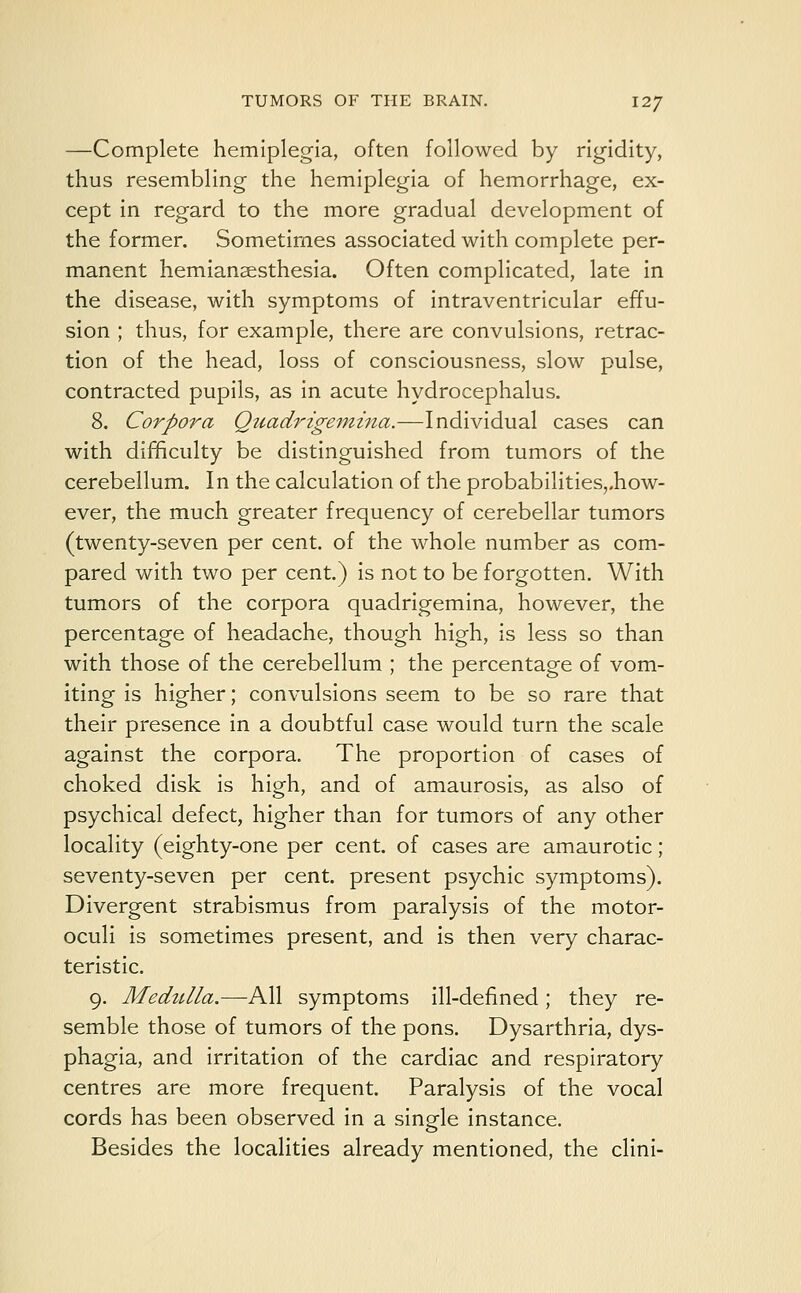 —Complete hemiplegia, often followed by rigidity, thus resembling the hemiplegia of hemorrhage, ex- cept in regard to the more gradual development of the former. Sometimes associated with complete per- manent hemianaesthesia. Often complicated, late in the disease, with symptoms of intraventricular effu- sion ; thus, for example, there are convulsions, retrac- tion of the head, loss of consciousness, slow pulse, contracted pupils, as in acute hydrocephalus. 8. Corpora Quadrigemina.—Individual cases can with difficulty be distinguished from tumors of the cerebellum. In the calculation of the probabilitiesrhow- ever, the much greater frequency of cerebellar tumors (twenty-seven per cent, of the whole number as com- pared with two per cent.) is not to be forgotten. With tumors of the corpora quadrigemina, however, the percentage of headache, though high, is less so than with those of the cerebellum ; the percentage of vom- iting is higher; convulsions seem to be so rare that their presence in a doubtful case would turn the scale against the corpora. The proportion of cases of choked disk is high, and of amaurosis, as also of psychical defect, higher than for tumors of any other locality (eighty-one per cent, of cases are amaurotic ; seventy-seven per cent, present psychic symptoms). Divergent strabismus from paralysis of the motor- oculi is sometimes present, and is then very charac- teristic. 9. Medulla.—All symptoms ill-defined; they re- semble those of tumors of the pons. Dysarthria, dys- phagia, and irritation of the cardiac and respiratory centres are more frequent. Paralysis of the vocal cords has been observed in a single instance. Besides the localities already mentioned, the clini-