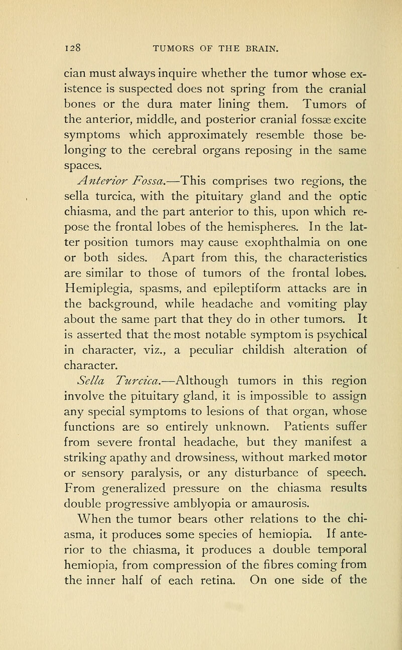 cian must always inquire whether the tumor whose ex- istence is suspected does not spring from the cranial bones or the dura mater lining them. Tumors of the anterior, middle, and posterior cranial fossae excite symptoms which approximately resemble those be- longing to the cerebral organs reposing in the same spaces. Anterior Fossa.—This comprises two regions, the sella turcica, with the pituitary gland and the optic chiasma, and the part anterior to this, upon which re- pose the frontal lobes of the hemispheres. In the lat- ter position tumors may cause exophthalmia on one or both sides. Apart from this, the characteristics are similar to those of tumors of the frontal lobes. Hemiplegia, spasms, and epileptiform attacks are in the background, while headache and vomiting play about the same part that they do in other tumors. It is asserted that the most notable symptom is psychical in character, viz., a peculiar childish alteration of character. Sella Turcica.—Although tumors in this region involve the pituitary gland, it is impossible to assign any special symptoms to lesions of that organ, whose functions are so entirely unknown. Patients suffer from severe frontal headache, but they manifest a striking apathy and drowsiness, without marked motor or sensory paralysis, or any disturbance of speech. From generalized pressure on the chiasma results double progressive amblyopia or amaurosis. When the tumor bears other relations to the chi- asma, it produces some species of hemiopia. If ante- rior to the chiasma, it produces a double temporal hemiopia, from compression of the fibres coming from the inner half of each retina. On one side of the