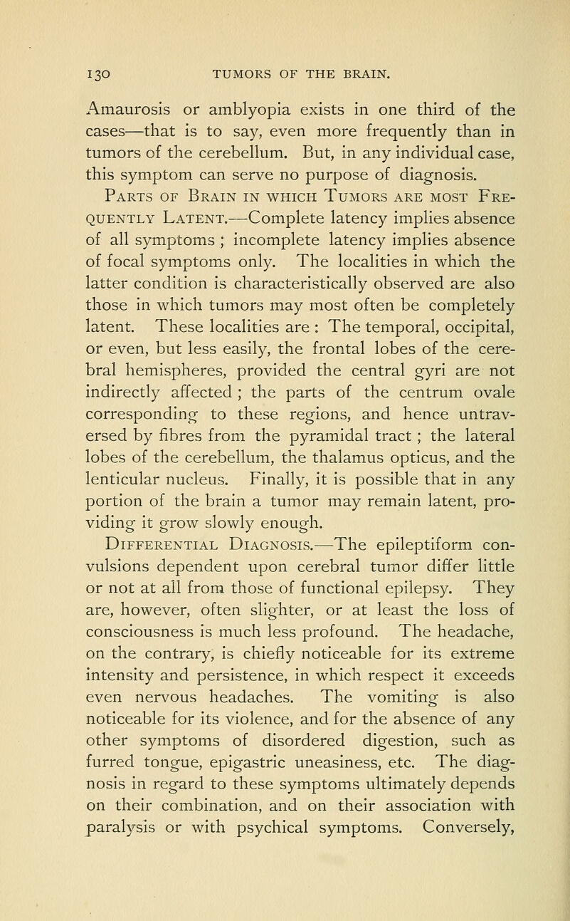 Amaurosis or amblyopia exists in one third of the cases—that is to say, even more frequently than in tumors of the cerebellum. But, in any individual case, this symptom can serve no purpose of diagnosis. Parts of Brain in which Tumors are most Fre- quently Latent.—Complete latency implies absence of all symptoms ; incomplete latency implies absence of focal symptoms only. The localities in which the latter condition is characteristically observed are also those in which tumors may most often be completely latent. These localities are : The temporal, occipital, or even, but less easily, the frontal lobes of the cere- bral hemispheres, provided the central gyri are not indirectly affected ; the parts of the centrum ovale corresponding to these regions, and hence untrav- ersed by fibres from the pyramidal tract ; the lateral lobes of the cerebellum, the thalamus opticus, and the lenticular nucleus. Finally, it is possible that in any portion of the brain a tumor may remain latent, pro- viding it grow slowly enough. Differential Diagnosis.—The epileptiform con- vulsions dependent upon cerebral tumor differ little or not at all from those of functional epilepsy. They are, however, often slighter, or at least the loss of consciousness is much less profound. The headache, on the contrary, is chiefly noticeable for its extreme intensity and persistence, in which respect it exceeds even nervous headaches. The vomiting is also noticeable for its violence, and for the absence of any other symptoms of disordered digestion, such as furred tongue, epigastric uneasiness, etc. The diag- nosis in regard to these symptoms ultimately depends on their combination, and on their association with paralysis or with psychical symptoms. Conversely,