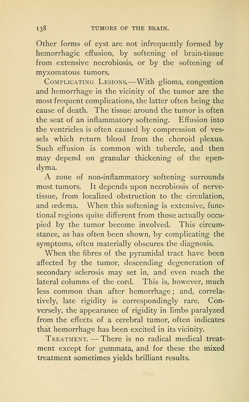 Other forms of cyst are not infrequently formed by hemorrhagic effusion, by softening of brain-tissue from extensive necrobiosis, or by the softening of myxomatous tumors. Complicating Lesions.—With glioma, congestion and hemorrhage in the vicinity of the tumor are the most frequent complications, the latter often being the cause of death. The tissue around the tumor is often the seat of an inflammatory softening. Effusion into the ventricles is often caused by compression of ves- sels which return blood from the choroid plexus. Such effusion is common with tubercle, and then may depend on granular thickening of the epen- dyma. A zone of non-inflammatory softening surrounds most tumors. It depends upon necrobiosis of nerve- tissue, from localized obstruction to the circulation, and oedema. When this softening is extensive, func- tional regions quite different from those actually occu- pied by the tumor become involved. This circum- stance, as has often been shown, by complicating the symptoms, often materially obscures the diagnosis. When the fibres of the pyramidal tract have been affected by the tumor, descending degeneration of secondary sclerosis may set in, and even reach the lateral columns of the cord. This is, however, much less common than after hemorrhage; and, correc- tively, late rigidity is correspondingly rare. Con- versely, the appearance of rigidity in limbs paralyzed from the effects of a cerebral tumor, often indicates that hemorrhage has been excited in its vicinity. Treatment. — There is no radical medical treat- ment except for gummata, and for these the mixed treatment sometimes yields brilliant results.