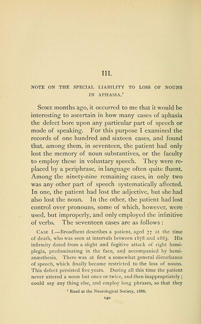III. NOTE ON THE SPECIAL LIABILITY TO LOSS OF NOUNS IN APHASIA.1 Some months ago, it occurred to me that it would be interesting to ascertain in how many cases of aphasia the defect bore upon any particular part of speech or mode of speaking. For this purpose I examined the records of one hundred and sixteen cases, and found that, among them, in seventeen, the patient had only lost the memory of noun substantives, or the faculty to employ these in voluntary speech. They were re- placed by a periphrase, in language often quite fluent. Among the ninety-nine remaining cases, in only two was any other part of speech systematically affected. In one, the patient had lost the adjective, but she had also lost the noun. In the other, the patient had lost control over pronouns, some of which, however, were used, but improperly, and only employed the infinitive of verbs. The seventeen cases are as follows : Case I.—Broadbent describes a patient, aged 77 at the time of death, who was seen at intervals between 1878 and 1883. His infirmity dated from a slight and fugitive attack of right hemi- plegia, predominating in the face, and accompanied by hemi- ansesthesia. There was at first a somewhat general disturbance of speech, which finally became restricted to the loss of nouns. This defect persisted five years. During all this time the patient never uttered a noun but once or twice, and then inappropriately ; could say any thing else, and employ long phrases, so that they 1 Read at the Neurological Society, 1886.