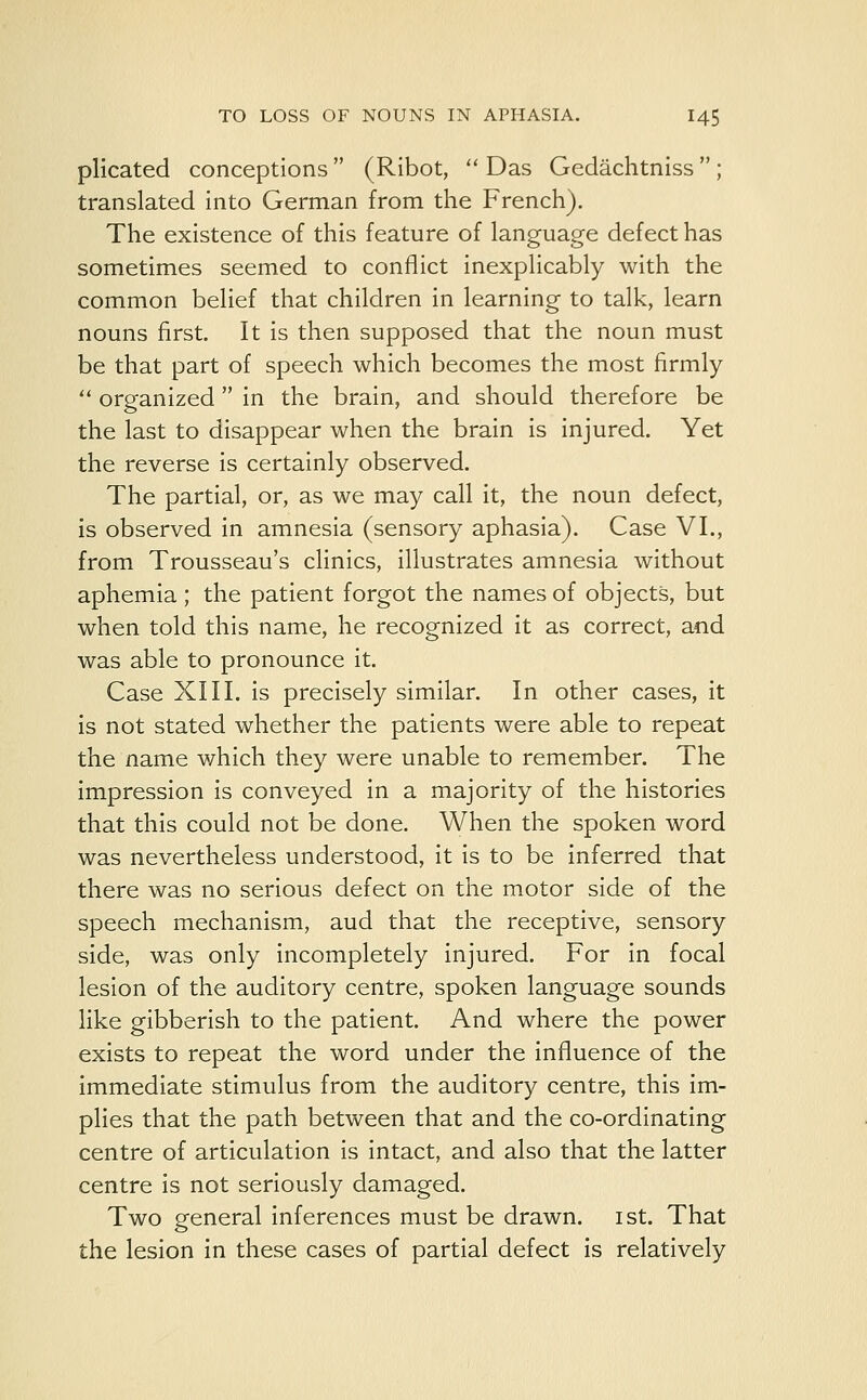 plicated conceptions  (Ribot,  Das Gedachtniss  ; translated into German from the French). The existence of this feature of language defect has sometimes seemed to conflict inexplicably with the common belief that children in learning to talk, learn nouns first. It is then supposed that the noun must be that part of speech which becomes the most firmly  organized in the brain, and should therefore be the last to disappear when the brain is injured. Yet the reverse is certainly observed. The partial, or, as we may call it, the noun defect, is observed in amnesia (sensory aphasia). Case VI., from Trousseau's clinics, illustrates amnesia without aphemia; the patient forgot the names of objects, but when told this name, he recognized it as correct, acid was able to pronounce it. Case XIII. is precisely similar. In other cases, it is not stated whether the patients were able to repeat the name which they were unable to remember. The impression is conveyed in a majority of the histories that this could not be done. When the spoken word was nevertheless understood, it is to be inferred that there was no serious defect on the motor side of the speech mechanism, aud that the receptive, sensory side, was only incompletely injured. For in focal lesion of the auditory centre, spoken language sounds like gibberish to the patient. And where the power exists to repeat the word under the influence of the immediate stimulus from the auditory centre, this im- plies that the path between that and the co-ordinating centre of articulation is intact, and also that the latter centre is not seriously damaged. Two general inferences must be drawn, ist. That the lesion in these cases of partial defect is relatively